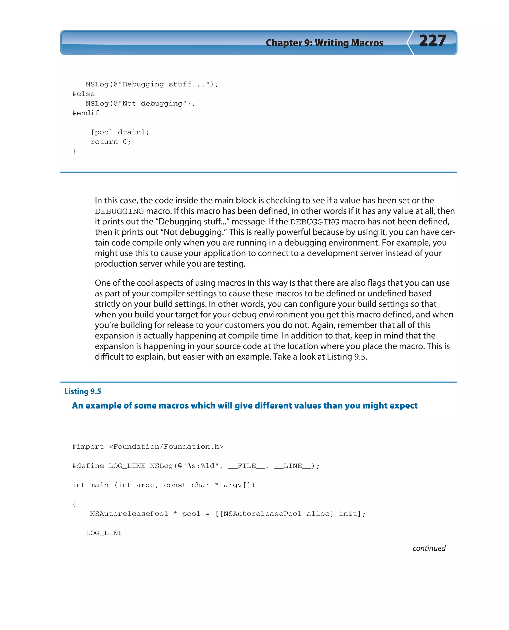 Chapter 9: Writing Macros 227
NSLog(@”Debugging stuff...”);
#else
NSLog(@”Not debugging”);
#endif
[pool drain];
return 0;
}
In this case, the code inside the main block is checking to see if a value has been set or the
DEBUGGING macro. If this macro has been defined, in other words if it has any value at all, then
it prints out the “Debugging stuff...” message. If the DEBUGGING macro has not been defined,
then it prints out “Not debugging.” This is really powerful because by using it, you can have cer-
tain code compile only when you are running in a debugging environment. For example, you
might use this to cause your application to connect to a development server instead of your
production server while you are testing.
One of the cool aspects of using macros in this way is that there are also flags that you can use
as part of your compiler settings to cause these macros to be defined or undefined based
strictly on your build settings. In other words, you can configure your build settings so that
when you build your target for your debug environment you get this macro defined, and when
you’re building for release to your customers you do not. Again, remember that all of this
expansion is actually happening at compile time. In addition to that, keep in mind that the
expansion is happening in your source code at the location where you place the macro. This is
difficult to explain, but easier with an example. Take a look at Listing 9.5.
Listing 9.5
An example of some macros which will give different values than you might expect
#import <Foundation/Foundation.h>
#define LOG_LINE NSLog(@”%s:%ld”, __FILE__, __LINE__);
int main (int argc, const char * argv[])
{
NSAutoreleasePool * pool = [[NSAutoreleasePool alloc] init];
LOG_LINE
continued
 