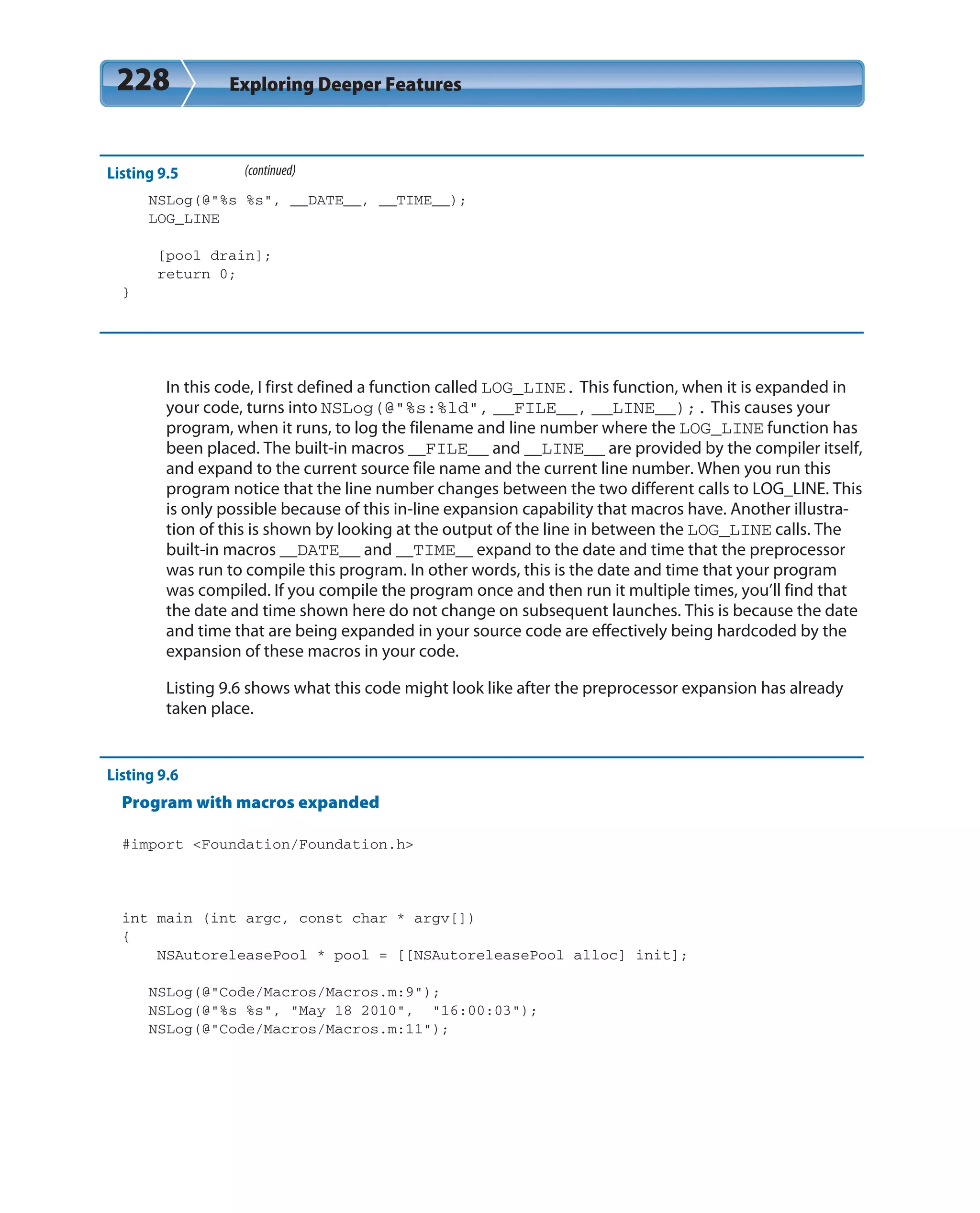 228 Exploring Deeper Features
Listing 9.5 (continued)
NSLog(@”%s %s”, __DATE__, __TIME__);
LOG_LINE
[pool drain];
return 0;
}
In this code, I first defined a function called LOG_LINE. This function, when it is expanded in
your code, turns into NSLog(@”%s:%ld”, __FILE__, __LINE__);. This causes your
program, when it runs, to log the filename and line number where the LOG_LINE function has
been placed. The built-in macros __FILE__ and __LINE__ are provided by the compiler itself,
and expand to the current source file name and the current line number. When you run this
program notice that the line number changes between the two different calls to LOG_LINE. This
is only possible because of this in-line expansion capability that macros have. Another illustra-
tion of this is shown by looking at the output of the line in between the LOG_LINE calls. The
built-in macros __DATE__ and __TIME__ expand to the date and time that the preprocessor
was run to compile this program. In other words, this is the date and time that your program
was compiled. If you compile the program once and then run it multiple times, you’ll find that
the date and time shown here do not change on subsequent launches. This is because the date
and time that are being expanded in your source code are effectively being hardcoded by the
expansion of these macros in your code.
Listing 9.6 shows what this code might look like after the preprocessor expansion has already
taken place.
Listing 9.6
Program with macros expanded
#import <Foundation/Foundation.h>
int main (int argc, const char * argv[])
{
NSAutoreleasePool * pool = [[NSAutoreleasePool alloc] init];
NSLog(@”Code/Macros/Macros.m:9”);
NSLog(@”%s %s”, “May 18 2010”, “16:00:03”);
NSLog(@”Code/Macros/Macros.m:11”);
 