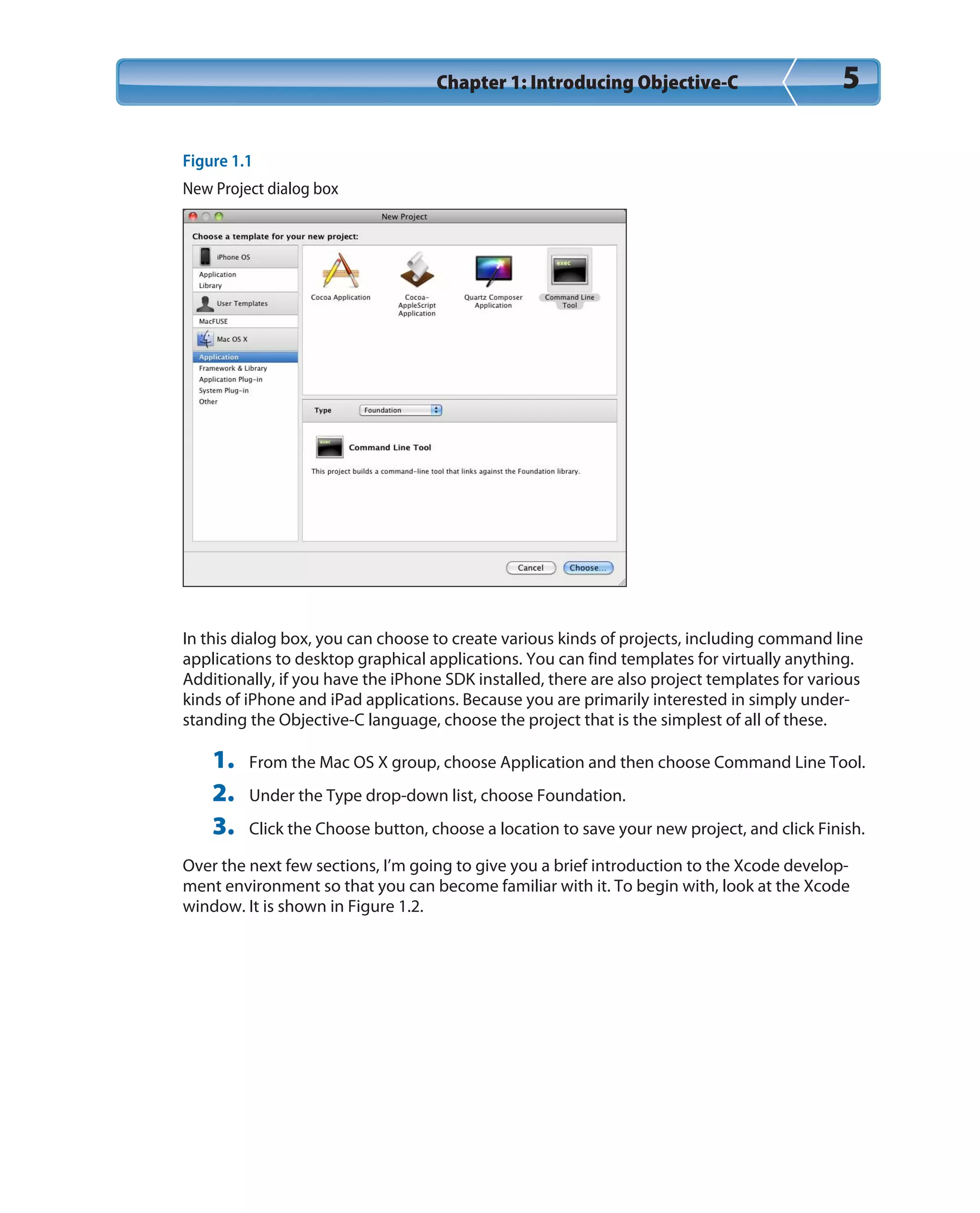 Chapter 1: Introducing Objective-C 5
Figure 1.1
New Project dialog box
In this dialog box, you can choose to create various kinds of projects, including command line
applications to desktop graphical applications. You can find templates for virtually anything.
Additionally, if you have the iPhone SDK installed, there are also project templates for various
kinds of iPhone and iPad applications. Because you are primarily interested in simply under-
standing the Objective-C language, choose the project that is the simplest of all of these.
1. From the Mac OS X group, choose Application and then choose Command Line Tool.
2. Under the Type drop-down list, choose Foundation.
3. Click the Choose button, choose a location to save your new project, and click Finish.
Over the next few sections, I’m going to give you a brief introduction to the Xcode develop-
ment environment so that you can become familiar with it. To begin with, look at the Xcode
window. It is shown in Figure 1.2.
 
