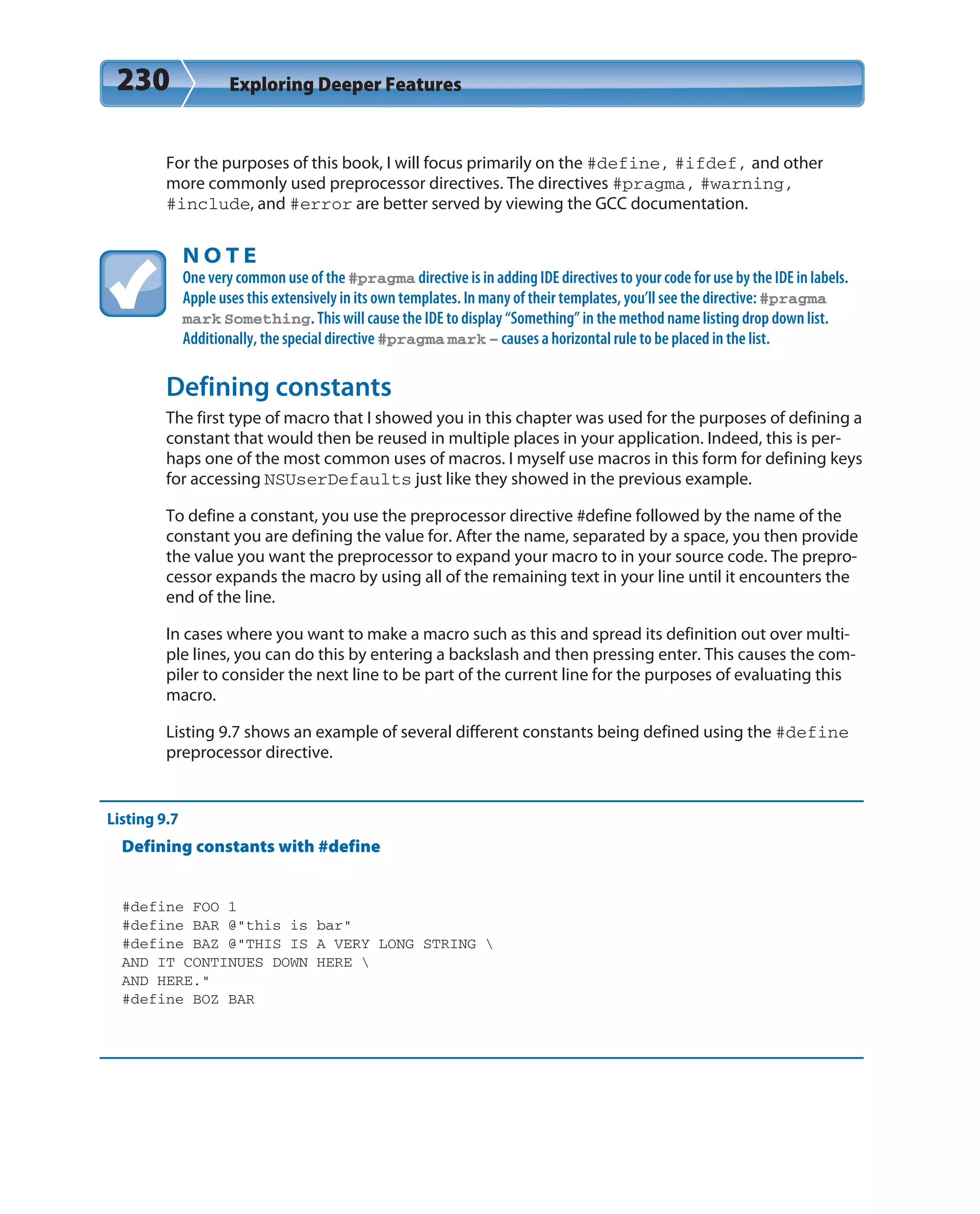 230 Exploring Deeper Features
For the purposes of this book, I will focus primarily on the #define, #ifdef, and other
more commonly used preprocessor directives. The directives #pragma, #warning,
#include, and #error are better served by viewing the GCC documentation.
N O T E
One very common use of the #pragma directive is in adding IDE directives to your code for use by the IDE in labels.
Apple uses this extensively in its own templates. In many of their templates, you’ll see the directive: #pragma
mark Something. This will cause the IDE to display “Something” in the method name listing drop down list.
Additionally, the special directive #pragma mark – causes a horizontal rule to be placed in the list.
Defining constants
The first type of macro that I showed you in this chapter was used for the purposes of defining a
constant that would then be reused in multiple places in your application. Indeed, this is per-
haps one of the most common uses of macros. I myself use macros in this form for defining keys
for accessing NSUserDefaults just like they showed in the previous example.
To define a constant, you use the preprocessor directive #define followed by the name of the
constant you are defining the value for. After the name, separated by a space, you then provide
the value you want the preprocessor to expand your macro to in your source code. The prepro-
cessor expands the macro by using all of the remaining text in your line until it encounters the
end of the line.
In cases where you want to make a macro such as this and spread its definition out over multi-
ple lines, you can do this by entering a backslash and then pressing enter. This causes the com-
piler to consider the next line to be part of the current line for the purposes of evaluating this
macro.
Listing 9.7 shows an example of several different constants being defined using the #define
preprocessor directive.
Listing 9.7
Defining constants with #define
#define FOO 1
#define BAR @”this is bar”
#define BAZ @”THIS IS A VERY LONG STRING 
AND IT CONTINUES DOWN HERE 
AND HERE.”
#define BOZ BAR
 