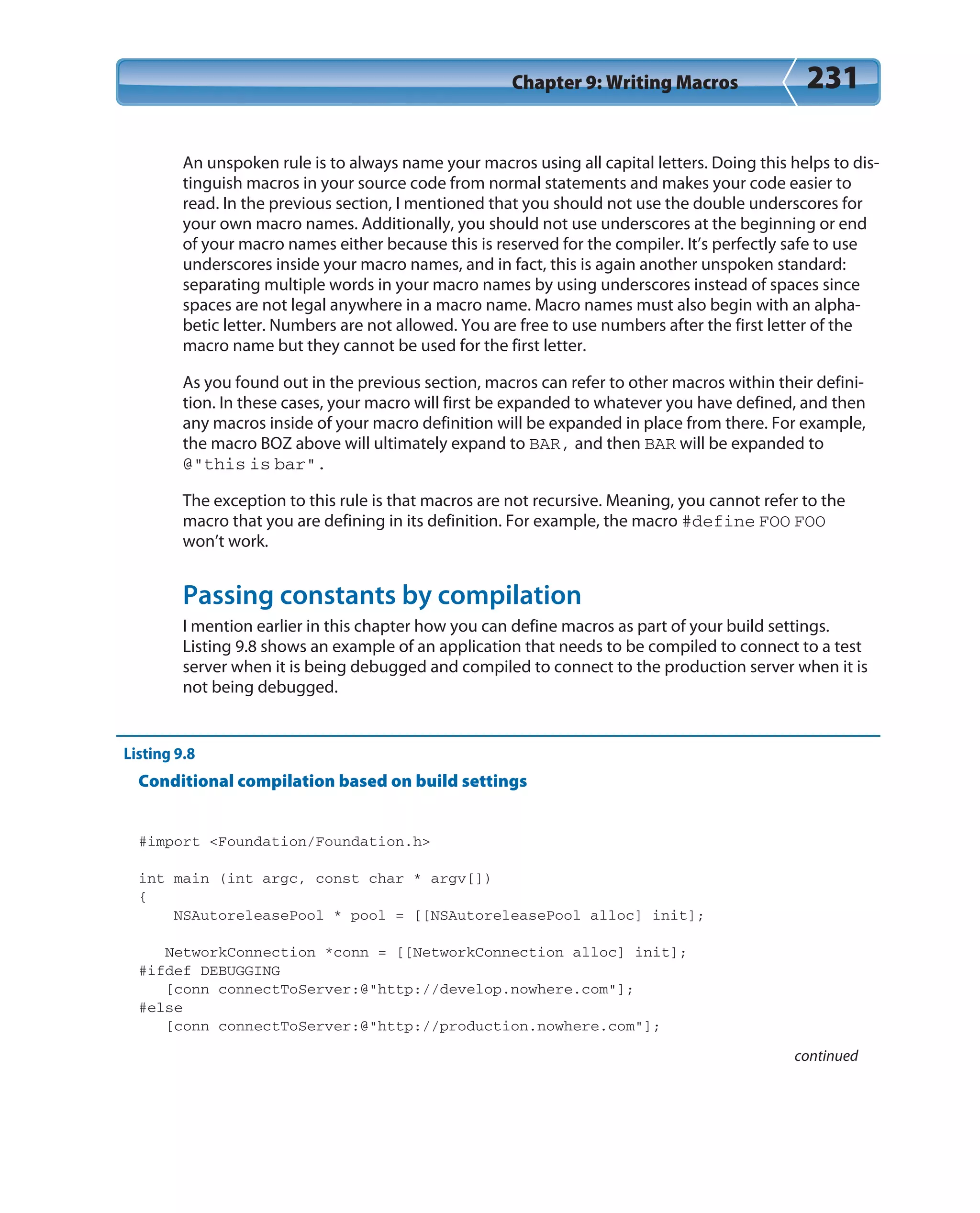 Chapter 9: Writing Macros 231
An unspoken rule is to always name your macros using all capital letters. Doing this helps to dis-
tinguish macros in your source code from normal statements and makes your code easier to
read. In the previous section, I mentioned that you should not use the double underscores for
your own macro names. Additionally, you should not use underscores at the beginning or end
of your macro names either because this is reserved for the compiler. It’s perfectly safe to use
underscores inside your macro names, and in fact, this is again another unspoken standard:
separating multiple words in your macro names by using underscores instead of spaces since
spaces are not legal anywhere in a macro name. Macro names must also begin with an alpha-
betic letter. Numbers are not allowed. You are free to use numbers after the first letter of the
macro name but they cannot be used for the first letter.
As you found out in the previous section, macros can refer to other macros within their defini-
tion. In these cases, your macro will first be expanded to whatever you have defined, and then
any macros inside of your macro definition will be expanded in place from there. For example,
the macro BOZ above will ultimately expand to BAR, and then BAR will be expanded to
@”this is bar”.
The exception to this rule is that macros are not recursive. Meaning, you cannot refer to the
macro that you are defining in its definition. For example, the macro #define FOO FOO
won’t work.
Passing constants by compilation
I mention earlier in this chapter how you can define macros as part of your build settings.
Listing 9.8 shows an example of an application that needs to be compiled to connect to a test
server when it is being debugged and compiled to connect to the production server when it is
not being debugged.
Listing 9.8
Conditional compilation based on build settings
#import <Foundation/Foundation.h>
int main (int argc, const char * argv[])
{
NSAutoreleasePool * pool = [[NSAutoreleasePool alloc] init];
NetworkConnection *conn = [[NetworkConnection alloc] init];
#ifdef DEBUGGING
[conn connectToServer:@”http://develop.nowhere.com”];
#else
[conn connectToServer:@”http://production.nowhere.com”];
continued
 