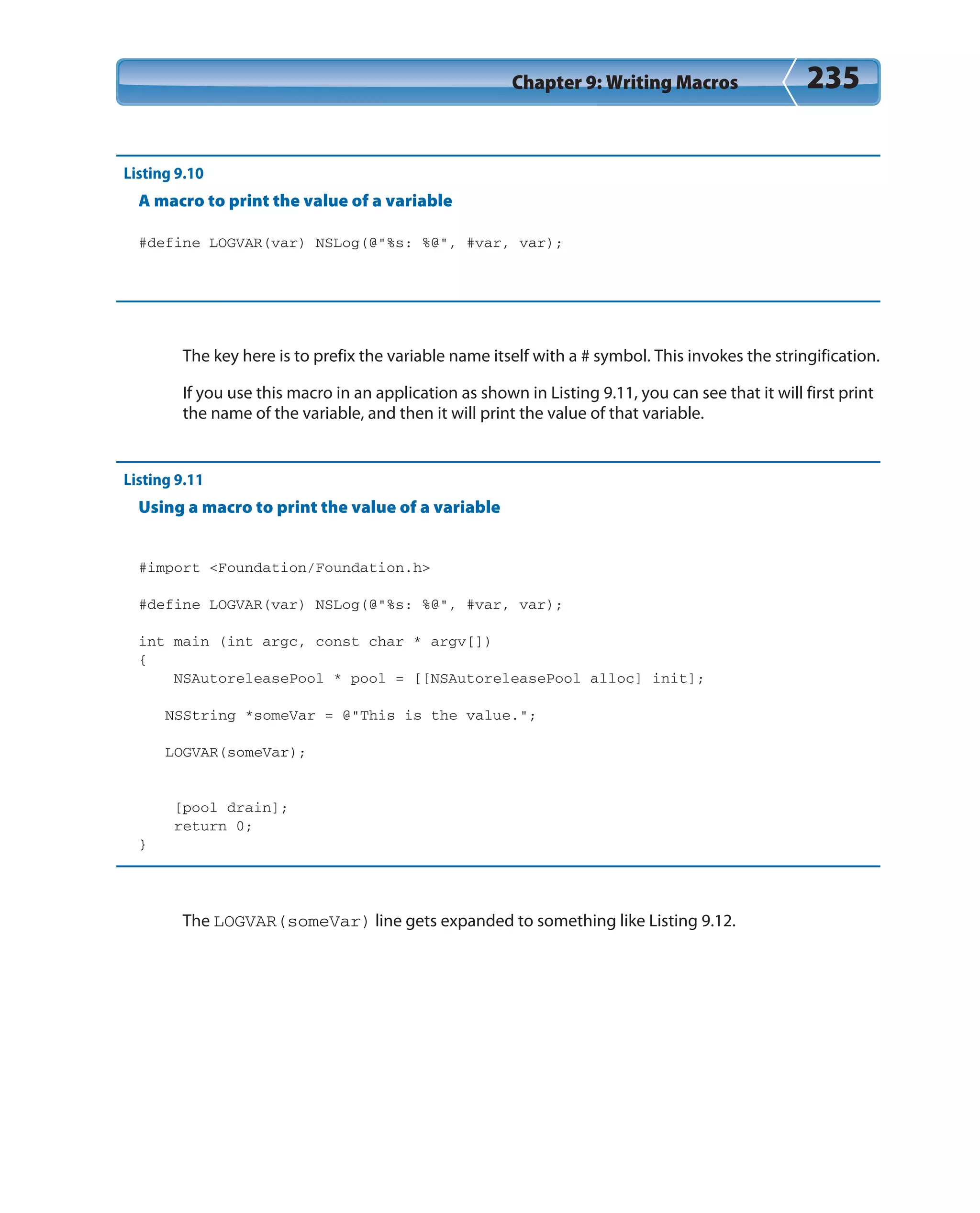 Chapter 9: Writing Macros 235
Listing 9.10
A macro to print the value of a variable
#define LOGVAR(var) NSLog(@”%s: %@”, #var, var);
The key here is to prefix the variable name itself with a # symbol. This invokes the stringification.
If you use this macro in an application as shown in Listing 9.11, you can see that it will first print
the name of the variable, and then it will print the value of that variable.
Listing 9.11
Using a macro to print the value of a variable
#import <Foundation/Foundation.h>
#define LOGVAR(var) NSLog(@”%s: %@”, #var, var);
int main (int argc, const char * argv[])
{
NSAutoreleasePool * pool = [[NSAutoreleasePool alloc] init];
NSString *someVar = @”This is the value.”;
LOGVAR(someVar);
[pool drain];
return 0;
}
The LOGVAR(someVar) line gets expanded to something like Listing 9.12.
 