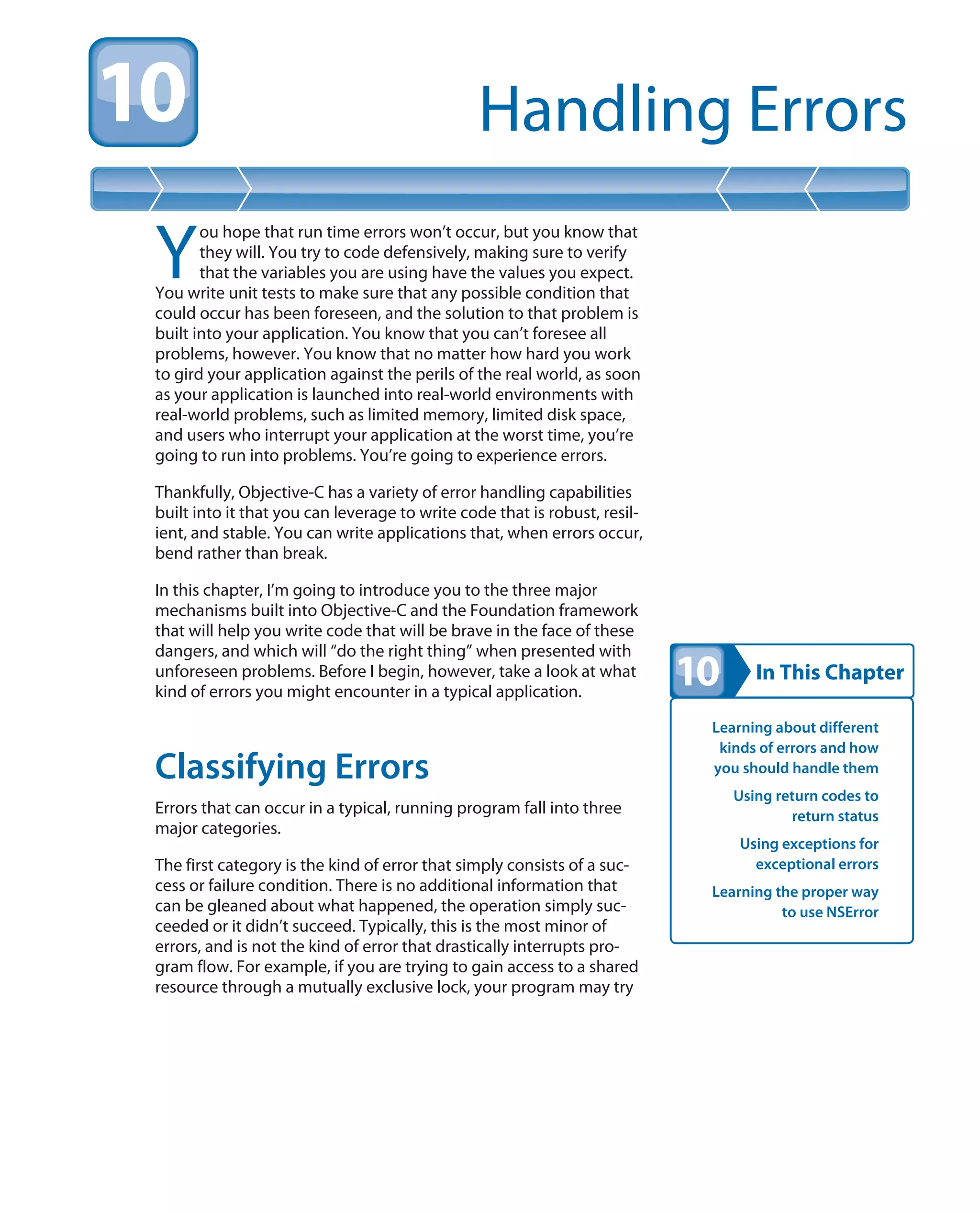 In This Chapter
Handling Errors
Learning about different
kinds of errors and how
you should handle them
Using return codes to
return status
Using exceptions for
exceptional errors
Learning the proper way
to use NSError
Y
ou hope that run time errors won’t occur, but you know that
they will. You try to code defensively, making sure to verify
that the variables you are using have the values you expect.
You write unit tests to make sure that any possible condition that
could occur has been foreseen, and the solution to that problem is
built into your application. You know that you can’t foresee all
problems, however. You know that no matter how hard you work
to gird your application against the perils of the real world, as soon
as your application is launched into real-world environments with
real-world problems, such as limited memory, limited disk space,
and users who interrupt your application at the worst time, you’re
going to run into problems. You’re going to experience errors.
Thankfully, Objective-C has a variety of error handling capabilities
built into it that you can leverage to write code that is robust, resil-
ient, and stable. You can write applications that, when errors occur,
bend rather than break.
In this chapter, I’m going to introduce you to the three major
mechanisms built into Objective-C and the Foundation framework
that will help you write code that will be brave in the face of these
dangers, and which will “do the right thing” when presented with
unforeseen problems. Before I begin, however, take a look at what
kind of errors you might encounter in a typical application.
Classifying Errors
Errors that can occur in a typical, running program fall into three
major categories.
The first category is the kind of error that simply consists of a suc-
cess or failure condition. There is no additional information that
can be gleaned about what happened, the operation simply suc-
ceeded or it didn’t succeed. Typically, this is the most minor of
errors, and is not the kind of error that drastically interrupts pro-
gram flow. For example, if you are trying to gain access to a shared
resource through a mutually exclusive lock, your program may try
 