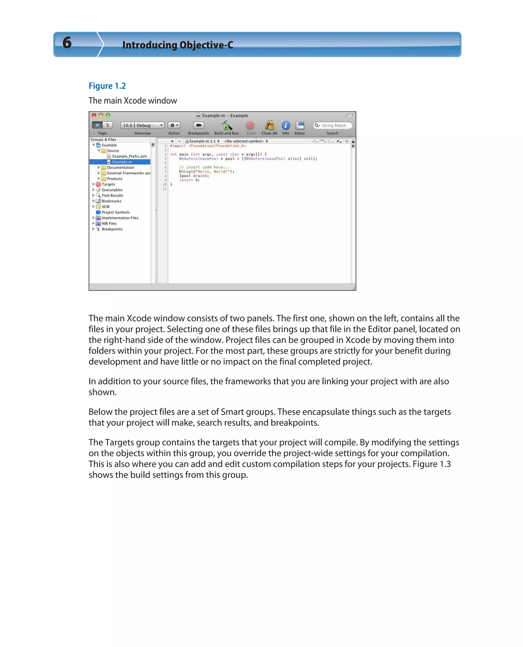 6 Introducing Objective-C
Figure 1.2
The main Xcode window
The main Xcode window consists of two panels. The first one, shown on the left, contains all the
files in your project. Selecting one of these files brings up that file in the Editor panel, located on
the right-hand side of the window. Project files can be grouped in Xcode by moving them into
folders within your project. For the most part, these groups are strictly for your benefit during
development and have little or no impact on the final completed project.
In addition to your source files, the frameworks that you are linking your project with are also
shown.
Below the project files are a set of Smart groups. These encapsulate things such as the targets
that your project will make, search results, and breakpoints.
The Targets group contains the targets that your project will compile. By modifying the settings
on the objects within this group, you override the project-wide settings for your compilation.
This is also where you can add and edit custom compilation steps for your projects. Figure 1.3
shows the build settings from this group.
 