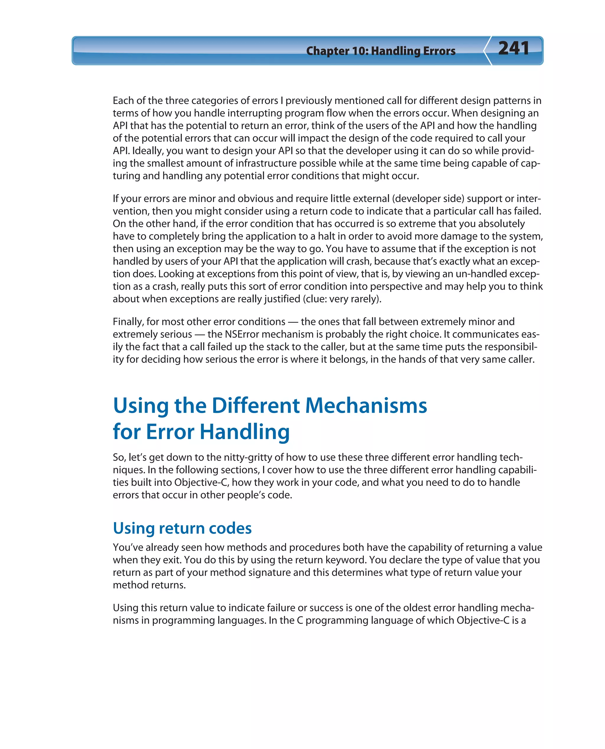 Chapter 10: Handling Errors 241
Each of the three categories of errors I previously mentioned call for different design patterns in
terms of how you handle interrupting program flow when the errors occur. When designing an
API that has the potential to return an error, think of the users of the API and how the handling
of the potential errors that can occur will impact the design of the code required to call your
API. Ideally, you want to design your API so that the developer using it can do so while provid-
ing the smallest amount of infrastructure possible while at the same time being capable of cap-
turing and handling any potential error conditions that might occur.
If your errors are minor and obvious and require little external (developer side) support or inter-
vention, then you might consider using a return code to indicate that a particular call has failed.
On the other hand, if the error condition that has occurred is so extreme that you absolutely
have to completely bring the application to a halt in order to avoid more damage to the system,
then using an exception may be the way to go. You have to assume that if the exception is not
handled by users of your API that the application will crash, because that’s exactly what an excep-
tion does. Looking at exceptions from this point of view, that is, by viewing an un-handled excep-
tion as a crash, really puts this sort of error condition into perspective and may help you to think
about when exceptions are really justified (clue: very rarely).
Finally, for most other error conditions — the ones that fall between extremely minor and
extremely serious — the NSError mechanism is probably the right choice. It communicates eas-
ily the fact that a call failed up the stack to the caller, but at the same time puts the responsibil-
ity for deciding how serious the error is where it belongs, in the hands of that very same caller.
Using the Different Mechanisms
for Error Handling
So, let’s get down to the nitty-gritty of how to use these three different error handling tech-
niques. In the following sections, I cover how to use the three different error handling capabili-
ties built into Objective-C, how they work in your code, and what you need to do to handle
errors that occur in other people’s code.
Using return codes
You’ve already seen how methods and procedures both have the capability of returning a value
when they exit. You do this by using the return keyword. You declare the type of value that you
return as part of your method signature and this determines what type of return value your
method returns.
Using this return value to indicate failure or success is one of the oldest error handling mecha-
nisms in programming languages. In the C programming language of which Objective-C is a
 
