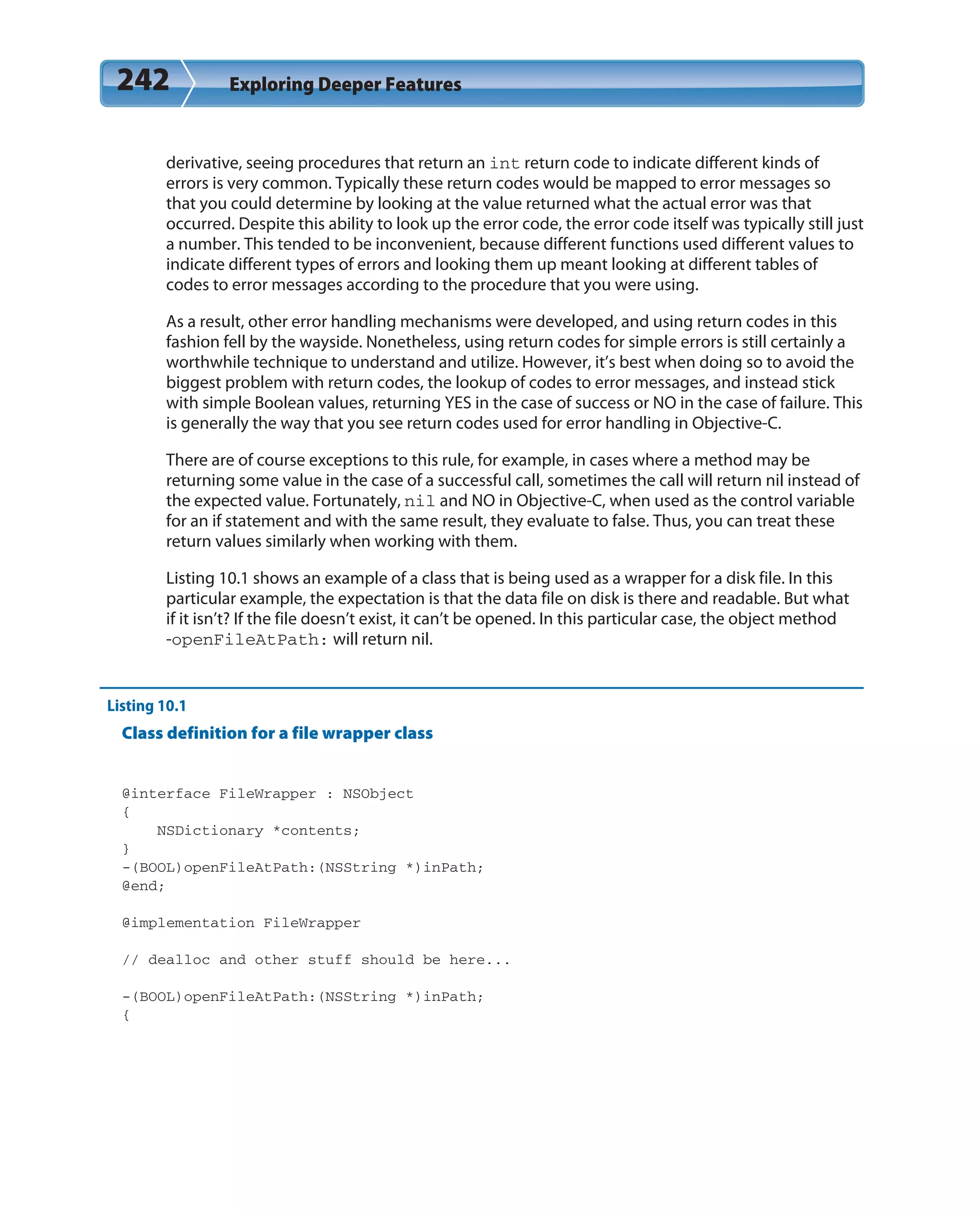 242 Exploring Deeper Features
derivative, seeing procedures that return an int return code to indicate different kinds of
errors is very common. Typically these return codes would be mapped to error messages so
that you could determine by looking at the value returned what the actual error was that
occurred. Despite this ability to look up the error code, the error code itself was typically still just
a number. This tended to be inconvenient, because different functions used different values to
indicate different types of errors and looking them up meant looking at different tables of
codes to error messages according to the procedure that you were using.
As a result, other error handling mechanisms were developed, and using return codes in this
fashion fell by the wayside. Nonetheless, using return codes for simple errors is still certainly a
worthwhile technique to understand and utilize. However, it’s best when doing so to avoid the
biggest problem with return codes, the lookup of codes to error messages, and instead stick
with simple Boolean values, returning YES in the case of success or NO in the case of failure. This
is generally the way that you see return codes used for error handling in Objective-C.
There are of course exceptions to this rule, for example, in cases where a method may be
returning some value in the case of a successful call, sometimes the call will return nil instead of
the expected value. Fortunately, nil and NO in Objective-C, when used as the control variable
for an if statement and with the same result, they evaluate to false. Thus, you can treat these
return values similarly when working with them.
Listing 10.1 shows an example of a class that is being used as a wrapper for a disk file. In this
particular example, the expectation is that the data file on disk is there and readable. But what
if it isn’t? If the file doesn’t exist, it can’t be opened. In this particular case, the object method
-openFileAtPath: will return nil.
Listing 10.1
Class definition for a file wrapper class
@interface FileWrapper : NSObject
{
NSDictionary *contents;
}
-(BOOL)openFileAtPath:(NSString *)inPath;
@end;
@implementation FileWrapper
// dealloc and other stuff should be here...
-(BOOL)openFileAtPath:(NSString *)inPath;
{
 