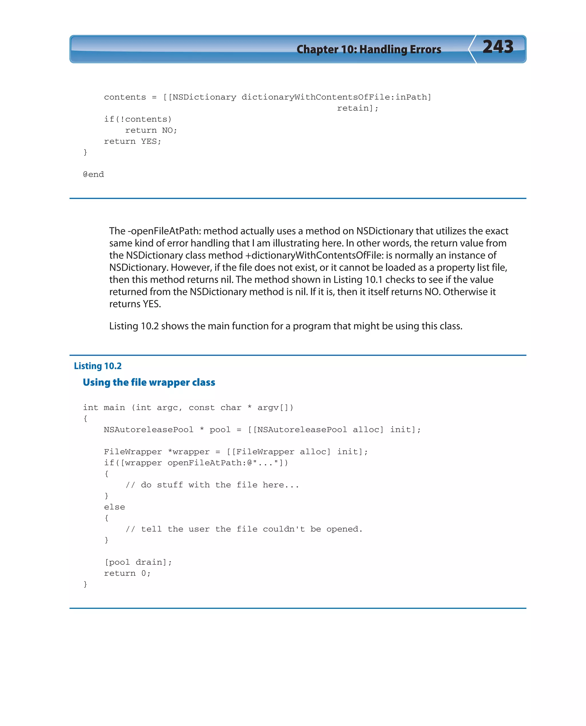 Chapter 10: Handling Errors 243
contents = [[NSDictionary dictionaryWithContentsOfFile:inPath]
retain];
if(!contents)
return NO;
return YES;
}
@end
The -openFileAtPath: method actually uses a method on NSDictionary that utilizes the exact
same kind of error handling that I am illustrating here. In other words, the return value from
the NSDictionary class method +dictionaryWithContentsOfFile: is normally an instance of
NSDictionary. However, if the file does not exist, or it cannot be loaded as a property list file,
then this method returns nil. The method shown in Listing 10.1 checks to see if the value
returned from the NSDictionary method is nil. If it is, then it itself returns NO. Otherwise it
returns YES.
Listing 10.2 shows the main function for a program that might be using this class.
Listing 10.2
Using the file wrapper class
int main (int argc, const char * argv[])
{
NSAutoreleasePool * pool = [[NSAutoreleasePool alloc] init];
FileWrapper *wrapper = [[FileWrapper alloc] init];
if([wrapper openFileAtPath:@”...”])
{
// do stuff with the file here...
}
else
{
// tell the user the file couldn’t be opened.
}
[pool drain];
return 0;
}
 
