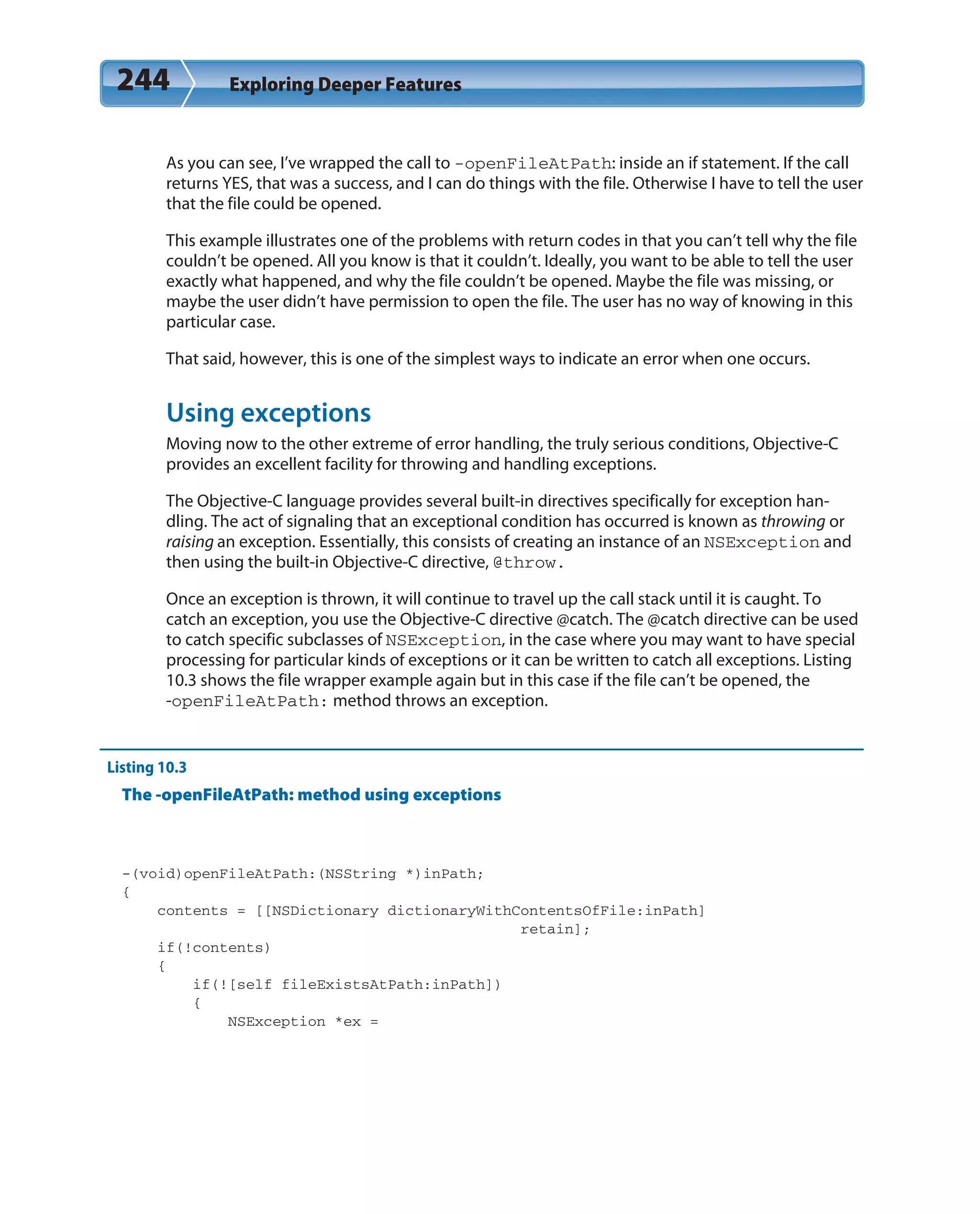 244 Exploring Deeper Features
As you can see, I’ve wrapped the call to -openFileAtPath: inside an if statement. If the call
returns YES, that was a success, and I can do things with the file. Otherwise I have to tell the user
that the file could be opened.
This example illustrates one of the problems with return codes in that you can’t tell why the file
couldn’t be opened. All you know is that it couldn’t. Ideally, you want to be able to tell the user
exactly what happened, and why the file couldn’t be opened. Maybe the file was missing, or
maybe the user didn’t have permission to open the file. The user has no way of knowing in this
particular case.
That said, however, this is one of the simplest ways to indicate an error when one occurs.
Using exceptions
Moving now to the other extreme of error handling, the truly serious conditions, Objective-C
provides an excellent facility for throwing and handling exceptions.
The Objective-C language provides several built-in directives specifically for exception han-
dling. The act of signaling that an exceptional condition has occurred is known as throwing or
raising an exception. Essentially, this consists of creating an instance of an NSException and
then using the built-in Objective-C directive, @throw.
Once an exception is thrown, it will continue to travel up the call stack until it is caught. To
catch an exception, you use the Objective-C directive @catch. The @catch directive can be used
to catch specific subclasses of NSException, in the case where you may want to have special
processing for particular kinds of exceptions or it can be written to catch all exceptions. Listing
10.3 shows the file wrapper example again but in this case if the file can’t be opened, the
-openFileAtPath: method throws an exception.
Listing 10.3
The -openFileAtPath: method using exceptions
-(void)openFileAtPath:(NSString *)inPath;
{
contents = [[NSDictionary dictionaryWithContentsOfFile:inPath]
retain];
if(!contents)
{
if(![self fileExistsAtPath:inPath])
{
NSException *ex =
 