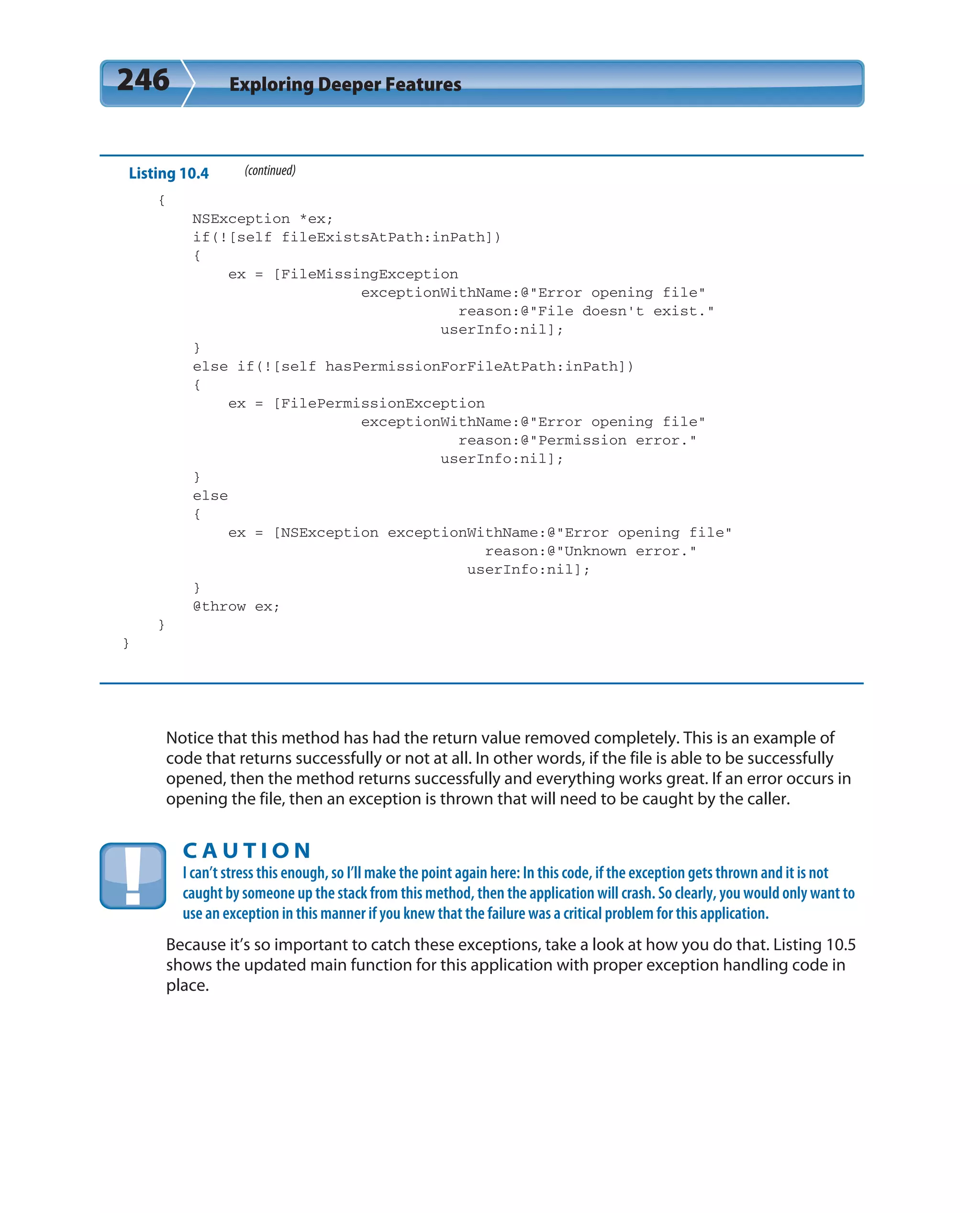 246 Exploring Deeper Features
Listing 10.4 (continued)
{
NSException *ex;
if(![self fileExistsAtPath:inPath])
{
ex = [FileMissingException
exceptionWithName:@”Error opening file”
reason:@”File doesn’t exist.”
userInfo:nil];
}
else if(![self hasPermissionForFileAtPath:inPath])
{
ex = [FilePermissionException
exceptionWithName:@”Error opening file”
reason:@”Permission error.”
userInfo:nil];
}
else
{
ex = [NSException exceptionWithName:@”Error opening file”
reason:@”Unknown error.”
userInfo:nil];
}
@throw ex;
}
}
Notice that this method has had the return value removed completely. This is an example of
code that returns successfully or not at all. In other words, if the file is able to be successfully
opened, then the method returns successfully and everything works great. If an error occurs in
opening the file, then an exception is thrown that will need to be caught by the caller.
C A U T I O N
I can’t stress this enough, so I’ll make the point again here: In this code, if the exception gets thrown and it is not
caught by someone up the stack from this method, then the application will crash. So clearly, you would only want to
use an exception in this manner if you knew that the failure was a critical problem for this application.
Because it’s so important to catch these exceptions, take a look at how you do that. Listing 10.5
shows the updated main function for this application with proper exception handling code in
place.
 