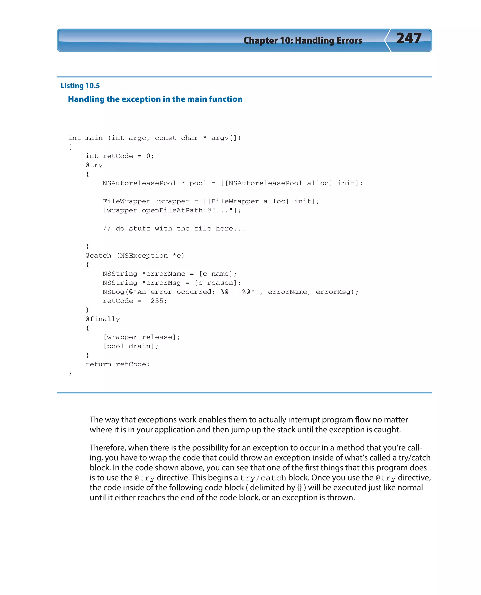 Chapter 10: Handling Errors 247
Listing 10.5
Handling the exception in the main function
int main (int argc, const char * argv[])
{
int retCode = 0;
@try
{
NSAutoreleasePool * pool = [[NSAutoreleasePool alloc] init];
FileWrapper *wrapper = [[FileWrapper alloc] init];
[wrapper openFileAtPath:@”...”];
// do stuff with the file here...
}
@catch (NSException *e)
{
NSString *errorName = [e name];
NSString *errorMsg = [e reason];
NSLog(@”An error occurred: %@ - %@” , errorName, errorMsg);
retCode = -255;
}
@finally
{
[wrapper release];
[pool drain];
}
return retCode;
}
The way that exceptions work enables them to actually interrupt program flow no matter
where it is in your application and then jump up the stack until the exception is caught.
Therefore, when there is the possibility for an exception to occur in a method that you’re call-
ing, you have to wrap the code that could throw an exception inside of what’s called a try/catch
block. In the code shown above, you can see that one of the first things that this program does
is to use the @try directive. This begins a try/catch block. Once you use the @try directive,
the code inside of the following code block ( delimited by {} ) will be executed just like normal
until it either reaches the end of the code block, or an exception is thrown.
 