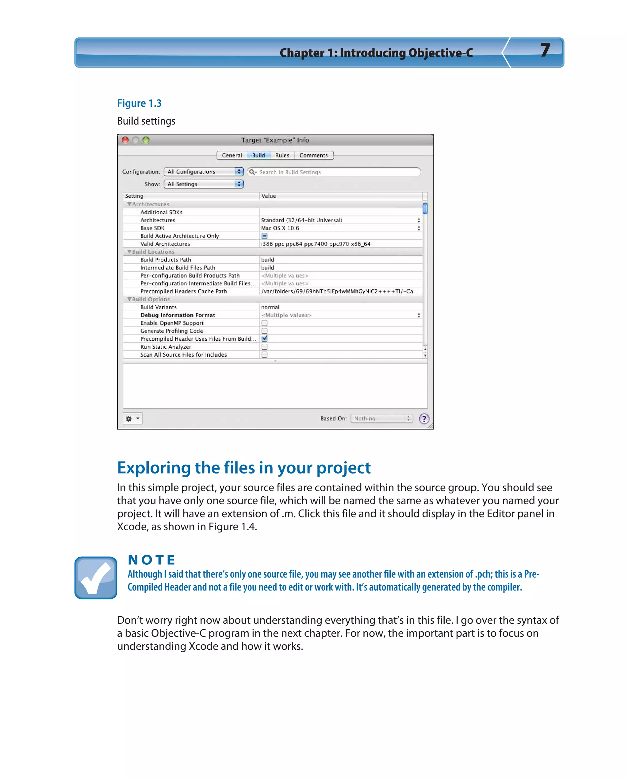 Chapter 1: Introducing Objective-C 7
Figure 1.3
Build settings
Exploring the files in your project
In this simple project, your source files are contained within the source group. You should see
that you have only one source file, which will be named the same as whatever you named your
project. It will have an extension of .m. Click this file and it should display in the Editor panel in
Xcode, as shown in Figure 1.4.
N O T E
Although I said that there’s only one source file, you may see another file with an extension of .pch; this is a Pre-
Compiled Header and not a file you need to edit or work with. It’s automatically generated by the compiler.
Don’t worry right now about understanding everything that’s in this file. I go over the syntax of
a basic Objective-C program in the next chapter. For now, the important part is to focus on
understanding Xcode and how it works.
 
