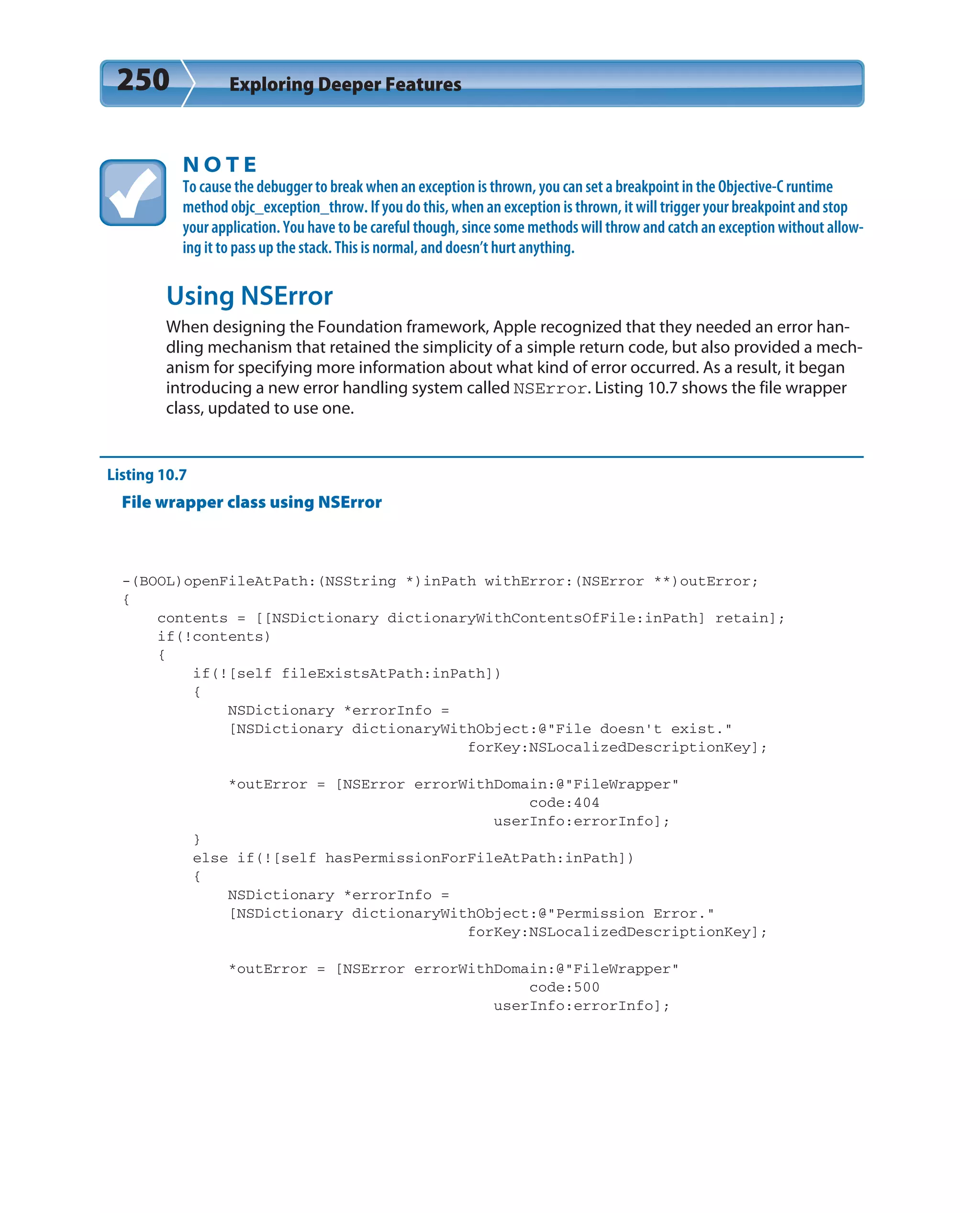 250 Exploring Deeper Features
N O T E
To cause the debugger to break when an exception is thrown, you can set a breakpoint in the Objective-C runtime
method objc_exception_throw. If you do this, when an exception is thrown, it will trigger your breakpoint and stop
your application. You have to be careful though, since some methods will throw and catch an exception without allow-
ing it to pass up the stack. This is normal, and doesn’t hurt anything.
Using NSError
When designing the Foundation framework, Apple recognized that they needed an error han-
dling mechanism that retained the simplicity of a simple return code, but also provided a mech-
anism for specifying more information about what kind of error occurred. As a result, it began
introducing a new error handling system called NSError. Listing 10.7 shows the file wrapper
class, updated to use one.
Listing 10.7
File wrapper class using NSError
-(BOOL)openFileAtPath:(NSString *)inPath withError:(NSError **)outError;
{
contents = [[NSDictionary dictionaryWithContentsOfFile:inPath] retain];
if(!contents)
{
if(![self fileExistsAtPath:inPath])
{
NSDictionary *errorInfo =
[NSDictionary dictionaryWithObject:@”File doesn’t exist.”
forKey:NSLocalizedDescriptionKey];
*outError = [NSError errorWithDomain:@”FileWrapper”
code:404
userInfo:errorInfo];
}
else if(![self hasPermissionForFileAtPath:inPath])
{
NSDictionary *errorInfo =
[NSDictionary dictionaryWithObject:@”Permission Error.”
forKey:NSLocalizedDescriptionKey];
*outError = [NSError errorWithDomain:@”FileWrapper”
code:500
userInfo:errorInfo];
 