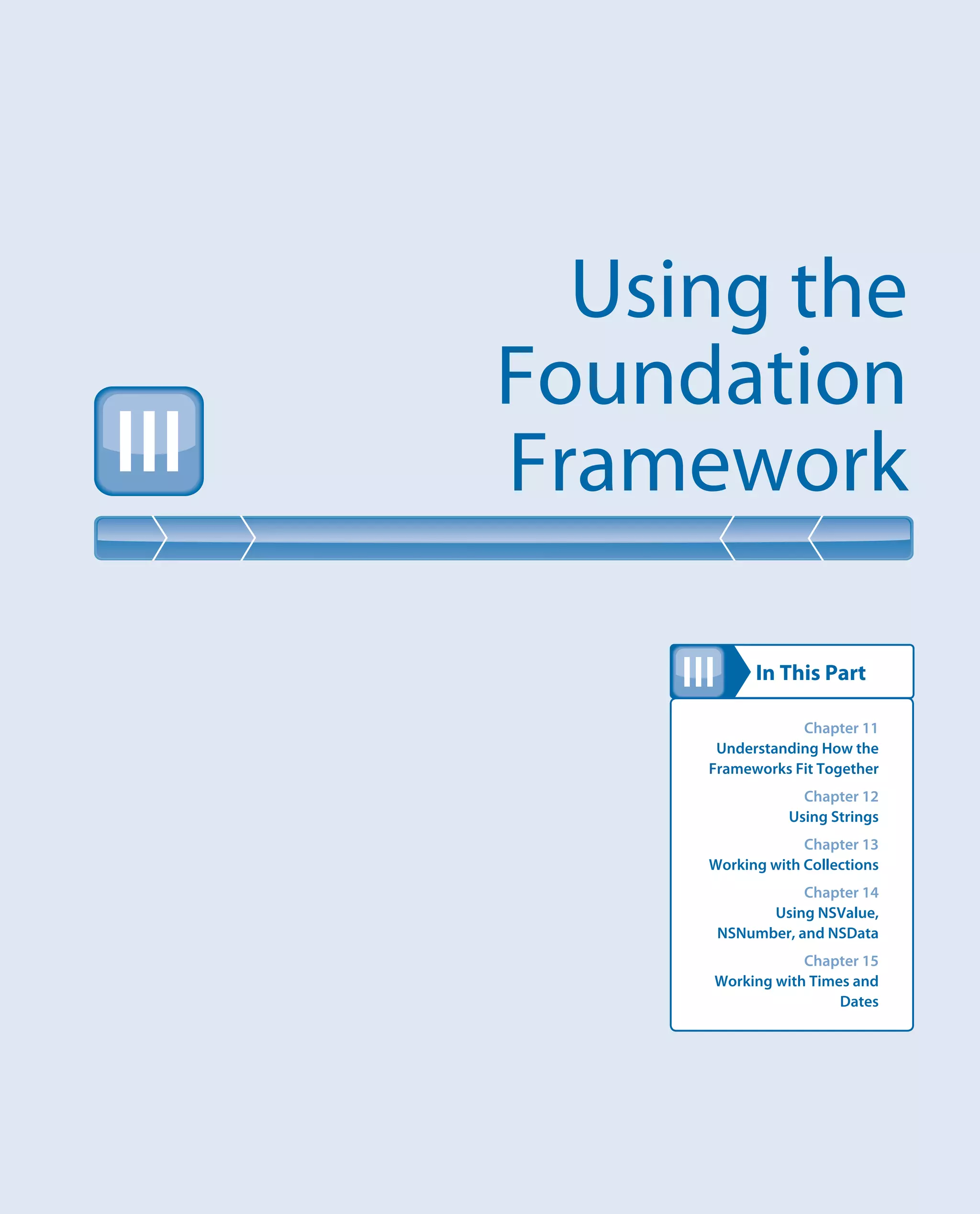 In This Part
Using the
Foundation
FrameworkIII
III
Chapter 11
Understanding How the
Frameworks Fit Together
Chapter 12
Using Strings
Chapter 13
Working with Collections
Chapter 14
Using NSValue,
NSNumber, and NSData
Chapter 15
Working with Times and
Dates
 