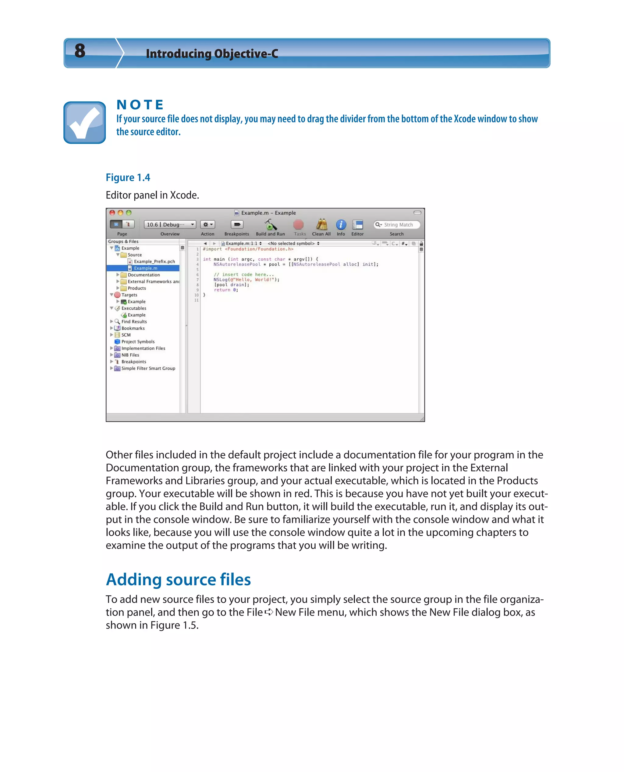 8 Introducing Objective-C
N O T E
If your source file does not display, you may need to drag the divider from the bottom of the Xcode window to show
the source editor.
Figure 1.4
Editor panel in Xcode.
Other files included in the default project include a documentation file for your program in the
Documentation group, the frameworks that are linked with your project in the External
Frameworks and Libraries group, and your actual executable, which is located in the Products
group. Your executable will be shown in red. This is because you have not yet built your execut-
able. If you click the Build and Run button, it will build the executable, run it, and display its out-
put in the console window. Be sure to familiarize yourself with the console window and what it
looks like, because you will use the console window quite a lot in the upcoming chapters to
examine the output of the programs that you will be writing.
Adding source files
To add new source files to your project, you simply select the source group in the file organiza-
tion panel, and then go to the File➪New File menu, which shows the New File dialog box, as
shown in Figure 1.5.
 