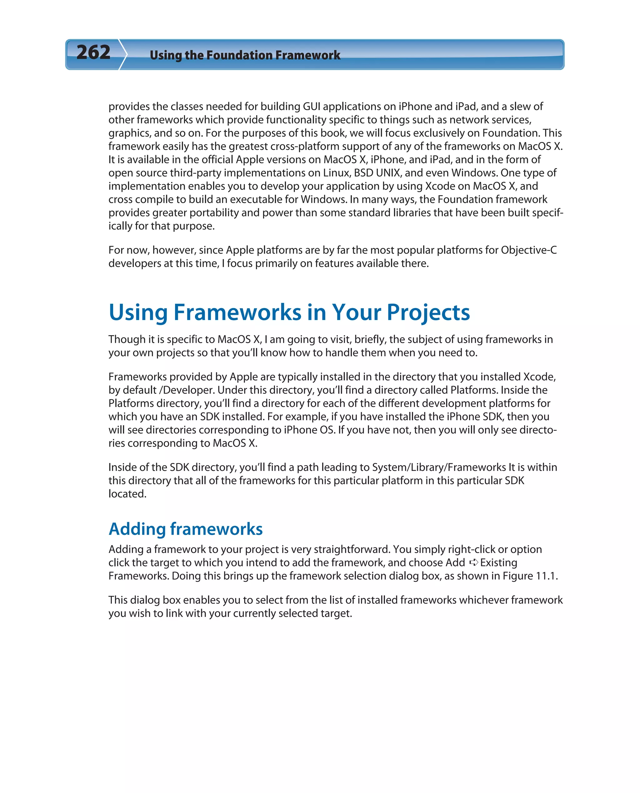 262 Using the Foundation Framework
provides the classes needed for building GUI applications on iPhone and iPad, and a slew of
other frameworks which provide functionality specific to things such as network services,
graphics, and so on. For the purposes of this book, we will focus exclusively on Foundation. This
framework easily has the greatest cross-platform support of any of the frameworks on MacOS X.
It is available in the official Apple versions on MacOS X, iPhone, and iPad, and in the form of
open source third-party implementations on Linux, BSD UNIX, and even Windows. One type of
implementation enables you to develop your application by using Xcode on MacOS X, and
cross compile to build an executable for Windows. In many ways, the Foundation framework
provides greater portability and power than some standard libraries that have been built specif-
ically for that purpose.
For now, however, since Apple platforms are by far the most popular platforms for Objective-C
developers at this time, I focus primarily on features available there.
Using Frameworks in Your Projects
Though it is specific to MacOS X, I am going to visit, briefly, the subject of using frameworks in
your own projects so that you’ll know how to handle them when you need to.
Frameworks provided by Apple are typically installed in the directory that you installed Xcode,
by default /Developer. Under this directory, you’ll find a directory called Platforms. Inside the
Platforms directory, you’ll find a directory for each of the different development platforms for
which you have an SDK installed. For example, if you have installed the iPhone SDK, then you
will see directories corresponding to iPhone OS. If you have not, then you will only see directo-
ries corresponding to MacOS X.
Inside of the SDK directory, you’ll find a path leading to System/Library/Frameworks It is within
this directory that all of the frameworks for this particular platform in this particular SDK
located.
Adding frameworks
Adding a framework to your project is very straightforward. You simply right-click or option
click the target to which you intend to add the framework, and choose Add ➪Existing
Frameworks. Doing this brings up the framework selection dialog box, as shown in Figure 11.1.
This dialog box enables you to select from the list of installed frameworks whichever framework
you wish to link with your currently selected target.
 