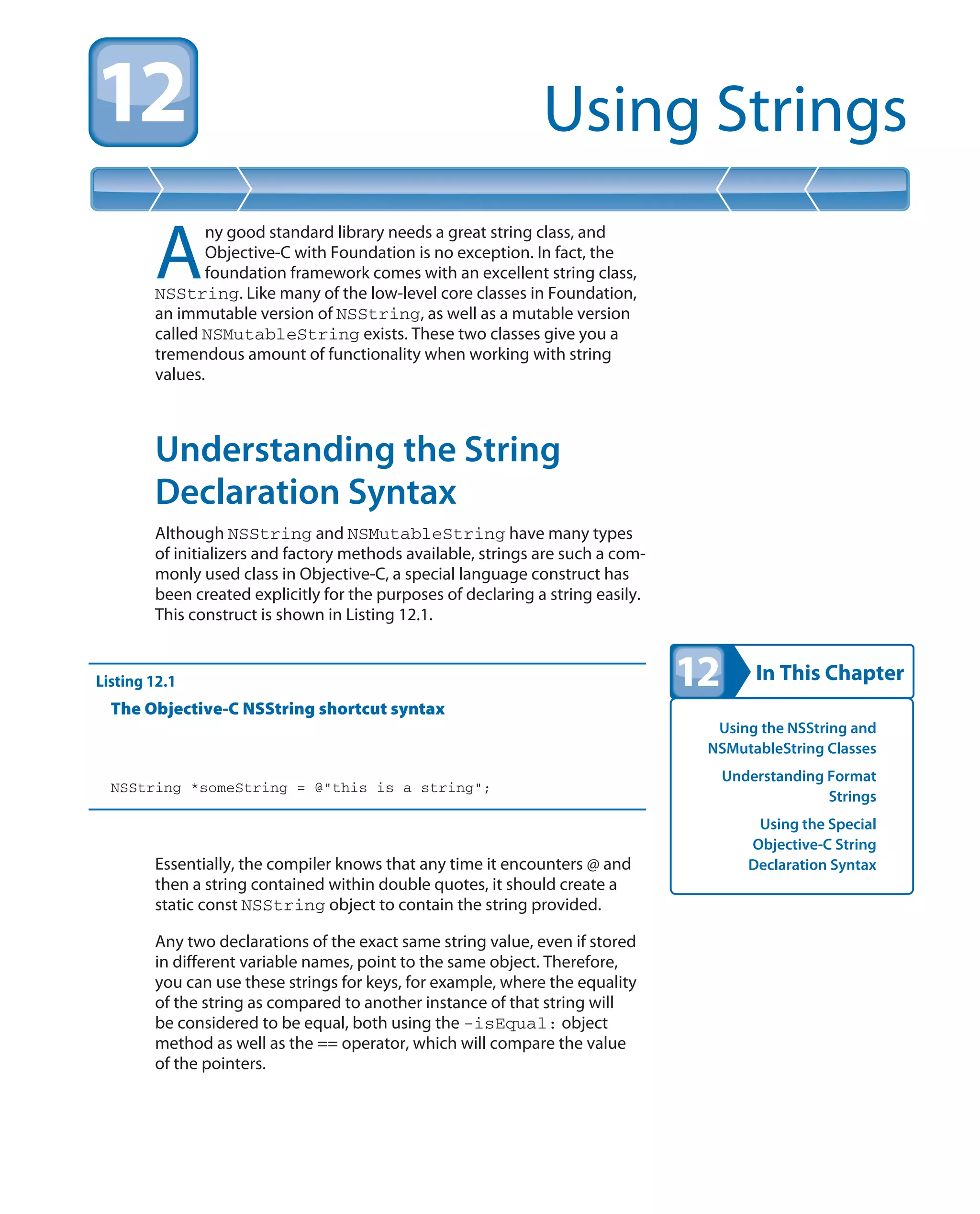 In This Chapter
Using Strings
Using the NSString and
NSMutableString Classes
Understanding Format
Strings
Using the Special
Objective-C String
Declaration Syntax
A
ny good standard library needs a great string class, and
Objective-C with Foundation is no exception. In fact, the
foundation framework comes with an excellent string class,
NSString. Like many of the low-level core classes in Foundation,
an immutable version of NSString, as well as a mutable version
called NSMutableString exists. These two classes give you a
tremendous amount of functionality when working with string
values.
Understanding the String
Declaration Syntax
Although NSString and NSMutableString have many types
of initializers and factory methods available, strings are such a com-
monly used class in Objective-C, a special language construct has
been created explicitly for the purposes of declaring a string easily.
This construct is shown in Listing 12.1.
Listing 12.1
The Objective-C NSString shortcut syntax
NSString *someString = @”this is a string”;
Essentially, the compiler knows that any time it encounters @ and
then a string contained within double quotes, it should create a
static const NSString object to contain the string provided.
Any two declarations of the exact same string value, even if stored
in different variable names, point to the same object. Therefore,
you can use these strings for keys, for example, where the equality
of the string as compared to another instance of that string will
be considered to be equal, both using the -isEqual: object
method as well as the == operator, which will compare the value
of the pointers.
 
