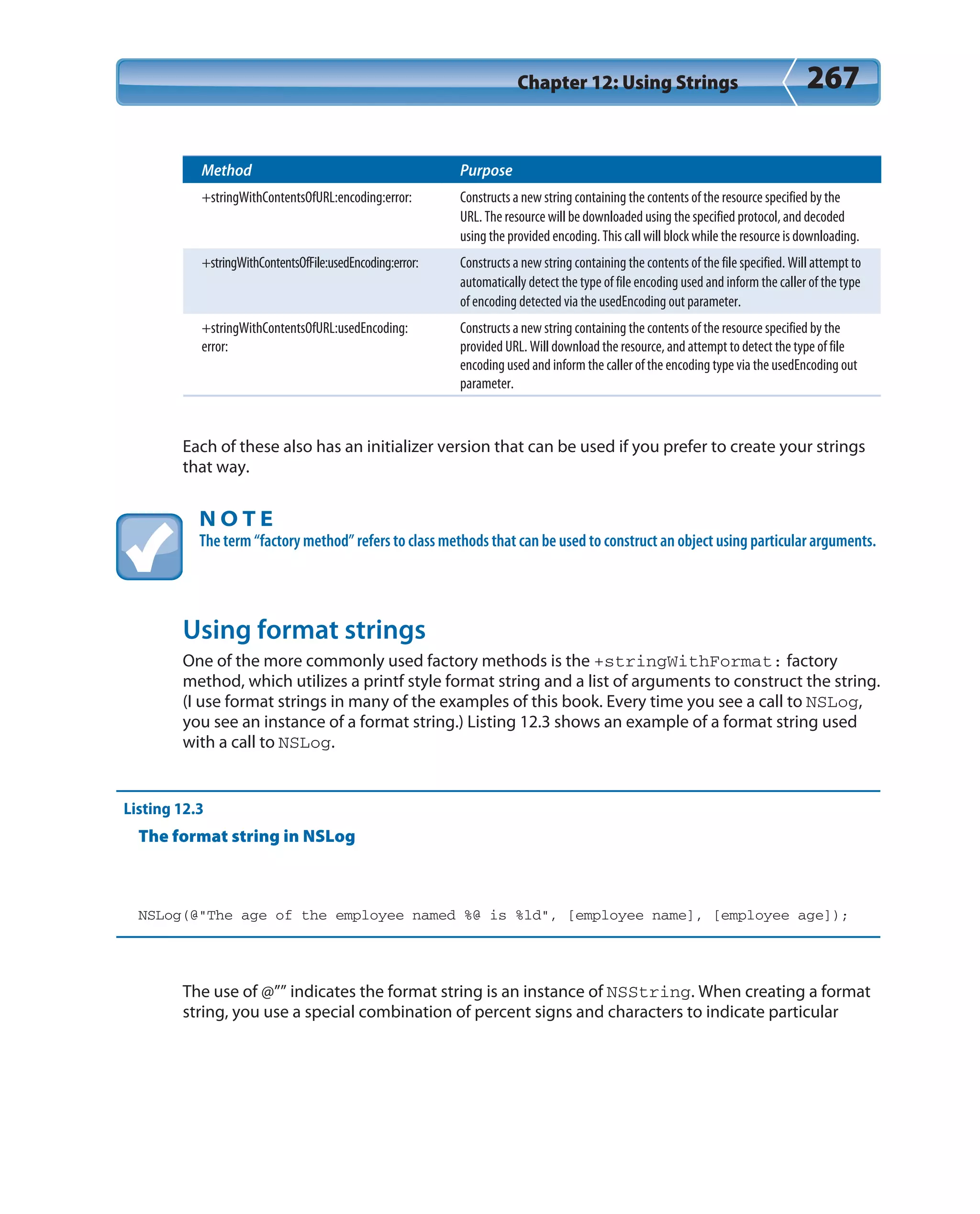 Chapter 12: Using Strings 267
Method Purpose
+stringWithContentsOfURL:encoding:error: Constructs a new string containing the contents of the resource specified by the
URL. The resource will be downloaded using the specified protocol, and decoded
using the provided encoding. This call will block while the resource is downloading.
+stringWithContentsOfFile:usedEncoding:error: Constructs a new string containing the contents of the file specified. Will attempt to
automatically detect the type of file encoding used and inform the caller of the type
of encoding detected via the usedEncoding out parameter.
+stringWithContentsOfURL:usedEncoding:
error:
Constructs a new string containing the contents of the resource specified by the
provided URL. Will download the resource, and attempt to detect the type of file
encoding used and inform the caller of the encoding type via the usedEncoding out
parameter.
Each of these also has an initializer version that can be used if you prefer to create your strings
that way.
N O T E
The term “factory method” refers to class methods that can be used to construct an object using particular arguments.
Using format strings
One of the more commonly used factory methods is the +stringWithFormat: factory
method, which utilizes a printf style format string and a list of arguments to construct the string.
(I use format strings in many of the examples of this book. Every time you see a call to NSLog,
you see an instance of a format string.) Listing 12.3 shows an example of a format string used
with a call to NSLog.
Listing 12.3
The format string in NSLog
NSLog(@”The age of the employee named %@ is %ld”, [employee name], [employee age]);
The use of @”” indicates the format string is an instance of NSString. When creating a format
string, you use a special combination of percent signs and characters to indicate particular
 