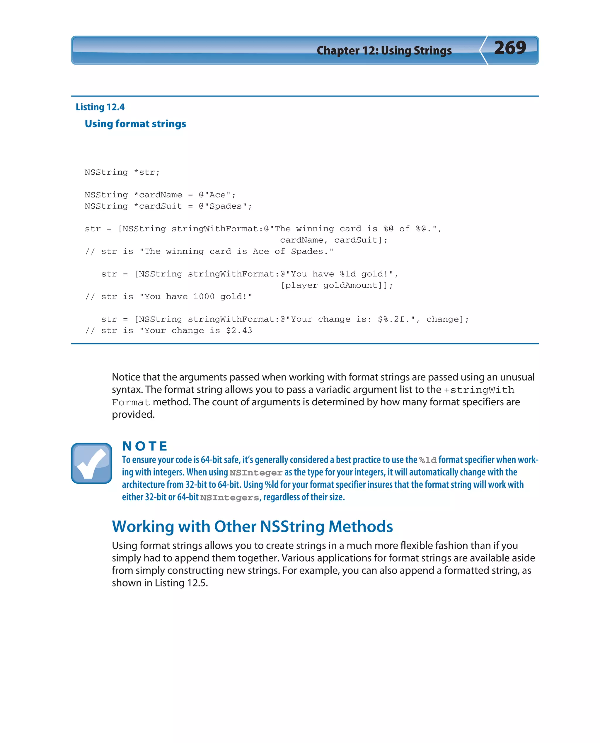Chapter 12: Using Strings 269
Listing 12.4
Using format strings
NSString *str;
NSString *cardName = @”Ace”;
NSString *cardSuit = @”Spades”;
str = [NSString stringWithFormat:@”The winning card is %@ of %@.”,
cardName, cardSuit];
// str is “The winning card is Ace of Spades.”
str = [NSString stringWithFormat:@”You have %ld gold!”,
[player goldAmount]];
// str is “You have 1000 gold!”
str = [NSString stringWithFormat:@”Your change is: $%.2f.”, change];
// str is “Your change is $2.43
Notice that the arguments passed when working with format strings are passed using an unusual
syntax. The format string allows you to pass a variadic argument list to the +stringWith
Format method. The count of arguments is determined by how many format specifiers are
provided.
N O T E
To ensure your code is 64-bit safe, it’s generally considered a best practice to use the %ld format specifier when work-
ing with integers. When using NSInteger as the type for your integers, it will automatically change with the
architecture from 32-bit to 64-bit. Using %ld for your format specifier insures that the format string will work with
either 32-bit or 64-bit NSIntegers, regardless of their size.
Working with Other NSString Methods
Using format strings allows you to create strings in a much more flexible fashion than if you
simply had to append them together. Various applications for format strings are available aside
from simply constructing new strings. For example, you can also append a formatted string, as
shown in Listing 12.5.
 