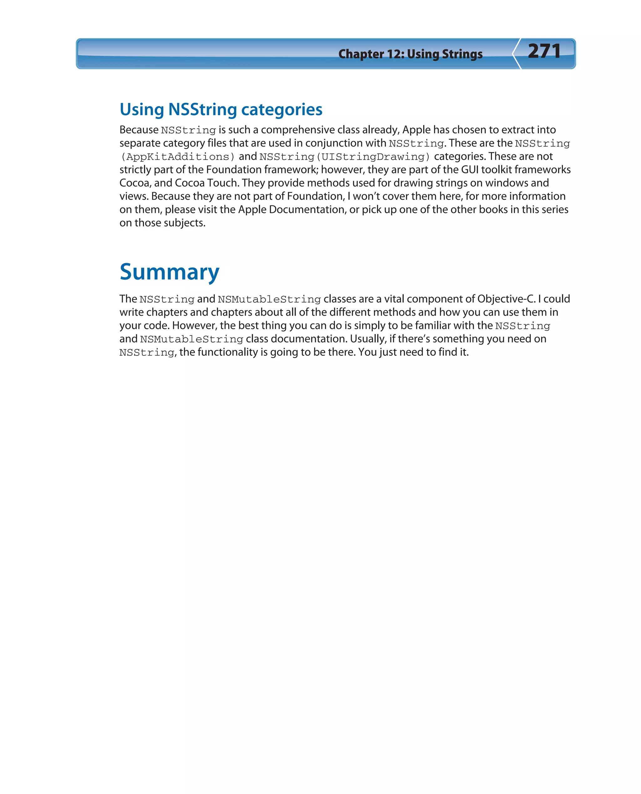 Chapter 12: Using Strings 271
Using NSString categories
Because NSString is such a comprehensive class already, Apple has chosen to extract into
separate category files that are used in conjunction with NSString. These are the NSString
(AppKitAdditions) and NSString(UIStringDrawing) categories. These are not
strictly part of the Foundation framework; however, they are part of the GUI toolkit frameworks
Cocoa, and Cocoa Touch. They provide methods used for drawing strings on windows and
views. Because they are not part of Foundation, I won’t cover them here, for more information
on them, please visit the Apple Documentation, or pick up one of the other books in this series
on those subjects.
Summary
The NSString and NSMutableString classes are a vital component of Objective-C. I could
write chapters and chapters about all of the different methods and how you can use them in
your code. However, the best thing you can do is simply to be familiar with the NSString
and NSMutableString class documentation. Usually, if there’s something you need on
NSString, the functionality is going to be there. You just need to find it.
 