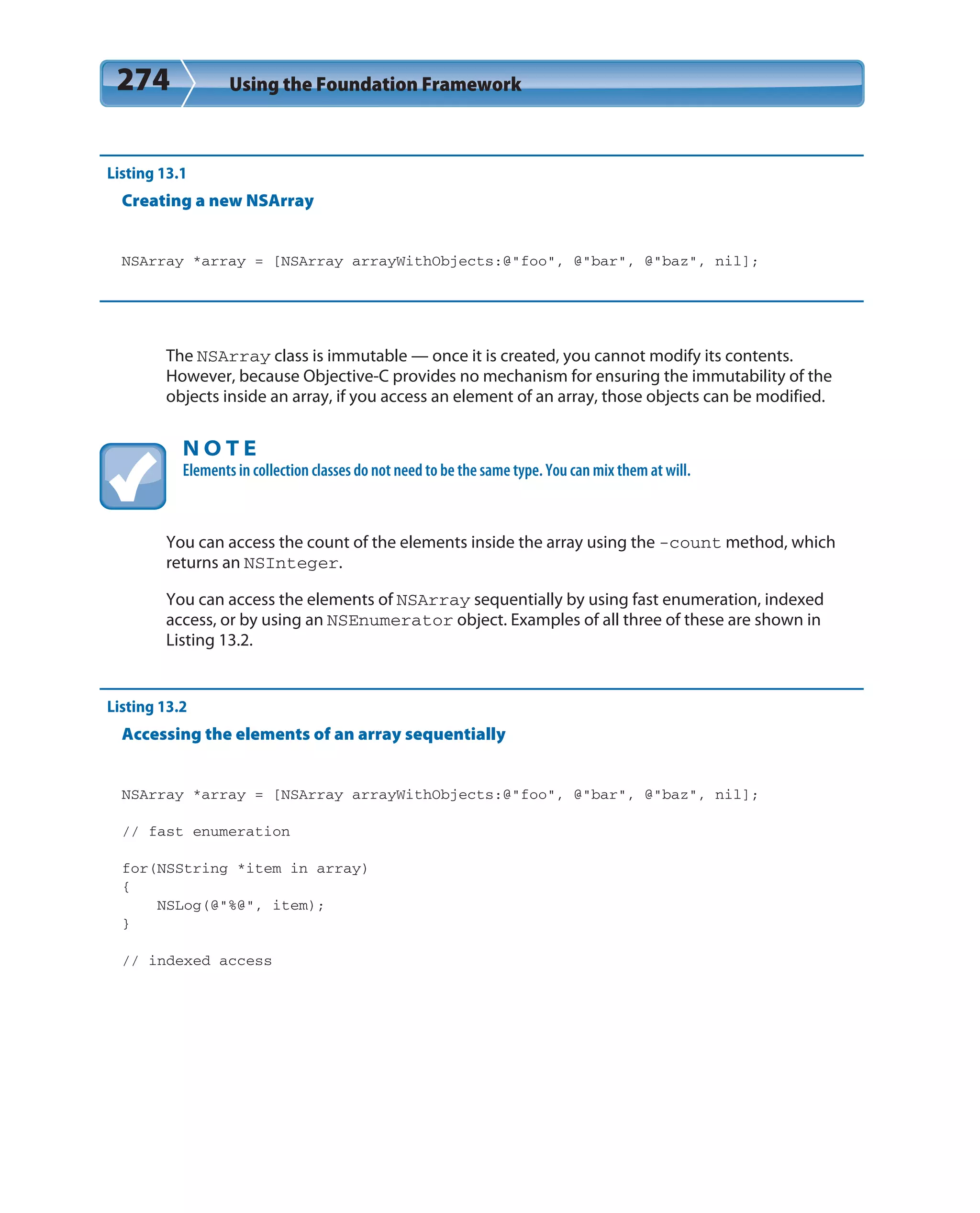 274 Using the Foundation Framework
Listing 13.1
Creating a new NSArray
NSArray *array = [NSArray arrayWithObjects:@”foo”, @”bar”, @”baz”, nil];
The NSArray class is immutable — once it is created, you cannot modify its contents.
However, because Objective-C provides no mechanism for ensuring the immutability of the
objects inside an array, if you access an element of an array, those objects can be modified.
N O T E
Elements in collection classes do not need to be the same type. You can mix them at will.
You can access the count of the elements inside the array using the -count method, which
returns an NSInteger.
You can access the elements of NSArray sequentially by using fast enumeration, indexed
access, or by using an NSEnumerator object. Examples of all three of these are shown in
Listing 13.2.
Listing 13.2
Accessing the elements of an array sequentially
NSArray *array = [NSArray arrayWithObjects:@”foo”, @”bar”, @”baz”, nil];
// fast enumeration
for(NSString *item in array)
{
NSLog(@”%@”, item);
}
// indexed access
 