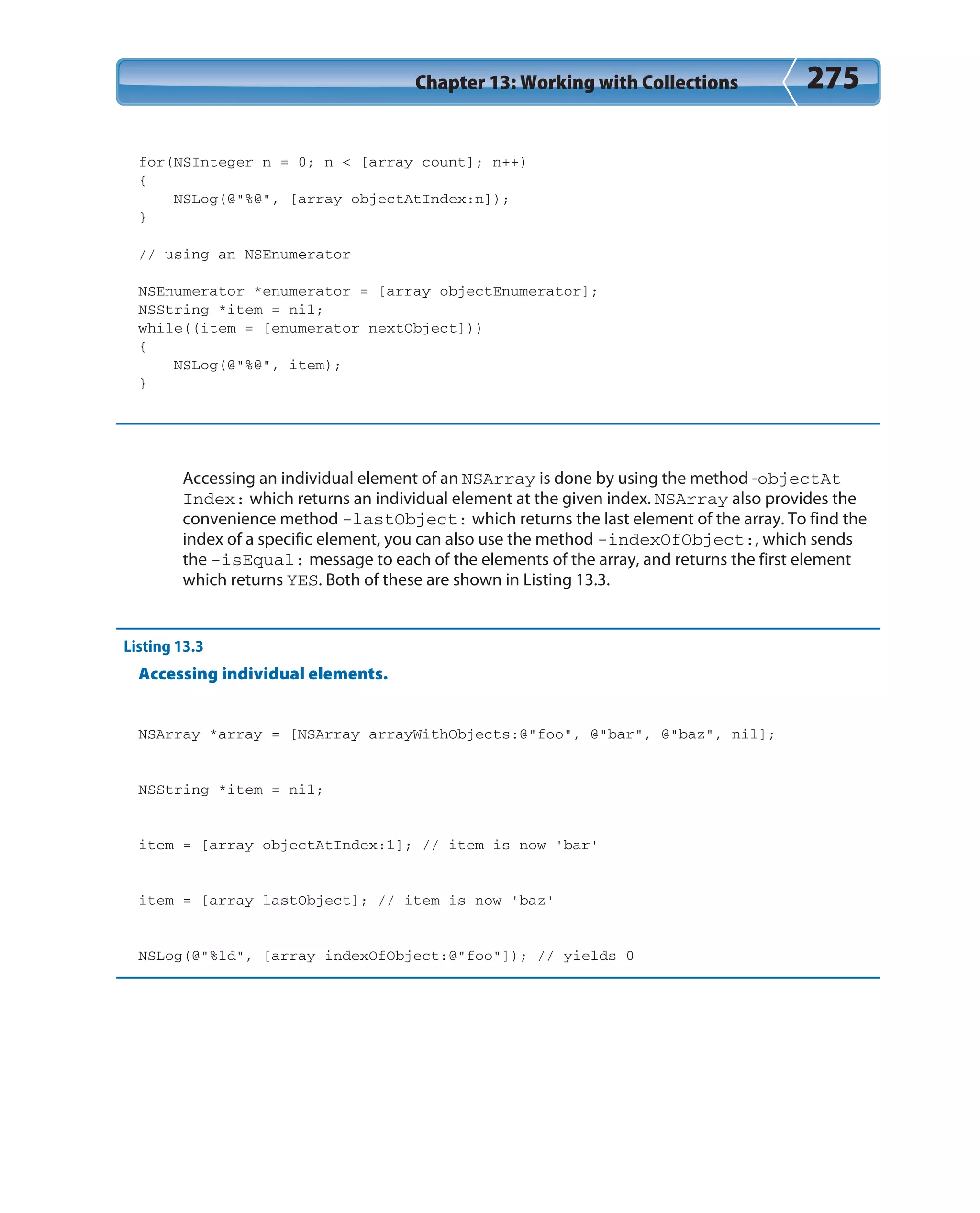 Chapter 13: Working with Collections 275
for(NSInteger n = 0; n < [array count]; n++)
{
NSLog(@”%@”, [array objectAtIndex:n]);
}
// using an NSEnumerator
NSEnumerator *enumerator = [array objectEnumerator];
NSString *item = nil;
while((item = [enumerator nextObject]))
{
NSLog(@”%@”, item);
}
Accessing an individual element of an NSArray is done by using the method -objectAt
Index: which returns an individual element at the given index. NSArray also provides the
convenience method -lastObject: which returns the last element of the array. To find the
index of a specific element, you can also use the method -indexOfObject:, which sends
the -isEqual: message to each of the elements of the array, and returns the first element
which returns YES. Both of these are shown in Listing 13.3.
Listing 13.3
Accessing individual elements.
NSArray *array = [NSArray arrayWithObjects:@”foo”, @”bar”, @”baz”, nil];
NSString *item = nil;
item = [array objectAtIndex:1]; // item is now ‘bar’
item = [array lastObject]; // item is now ‘baz’
NSLog(@”%ld”, [array indexOfObject:@”foo”]); // yields 0
 