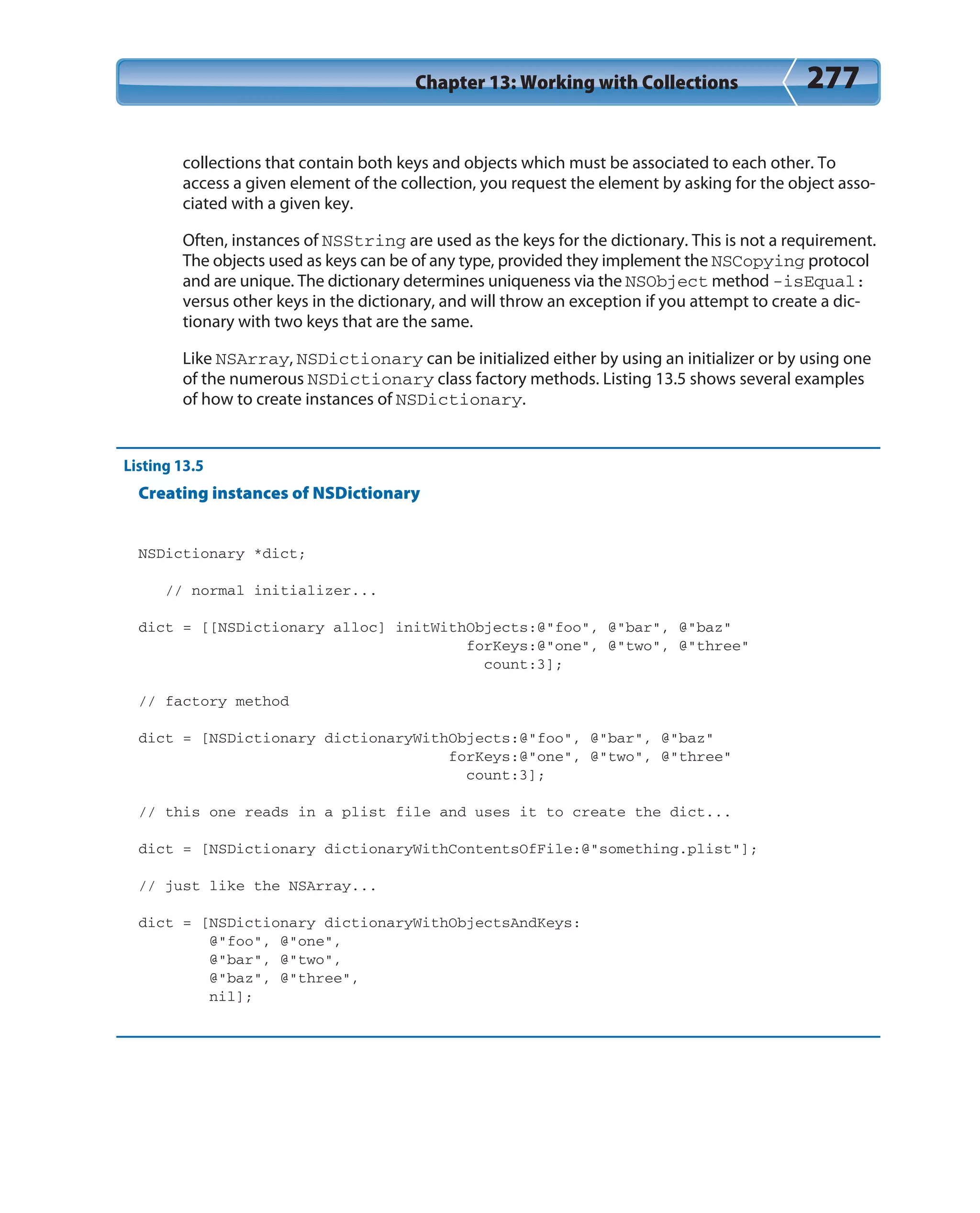 Chapter 13: Working with Collections 277
collections that contain both keys and objects which must be associated to each other. To
access a given element of the collection, you request the element by asking for the object asso-
ciated with a given key.
Often, instances of NSString are used as the keys for the dictionary. This is not a requirement.
The objects used as keys can be of any type, provided they implement the NSCopying protocol
and are unique. The dictionary determines uniqueness via the NSObject method -isEqual:
versus other keys in the dictionary, and will throw an exception if you attempt to create a dic-
tionary with two keys that are the same.
Like NSArray, NSDictionary can be initialized either by using an initializer or by using one
of the numerous NSDictionary class factory methods. Listing 13.5 shows several examples
of how to create instances of NSDictionary.
Listing 13.5
Creating instances of NSDictionary
NSDictionary *dict;
// normal initializer...
dict = [[NSDictionary alloc] initWithObjects:@”foo”, @”bar”, @”baz”
forKeys:@”one”, @”two”, @”three”
count:3];
// factory method
dict = [NSDictionary dictionaryWithObjects:@”foo”, @”bar”, @”baz”
forKeys:@”one”, @”two”, @”three”
count:3];
// this one reads in a plist file and uses it to create the dict...
dict = [NSDictionary dictionaryWithContentsOfFile:@”something.plist”];
// just like the NSArray...
dict = [NSDictionary dictionaryWithObjectsAndKeys:
@”foo”, @”one”,
@”bar”, @”two”,
@”baz”, @”three”,
nil];
 
