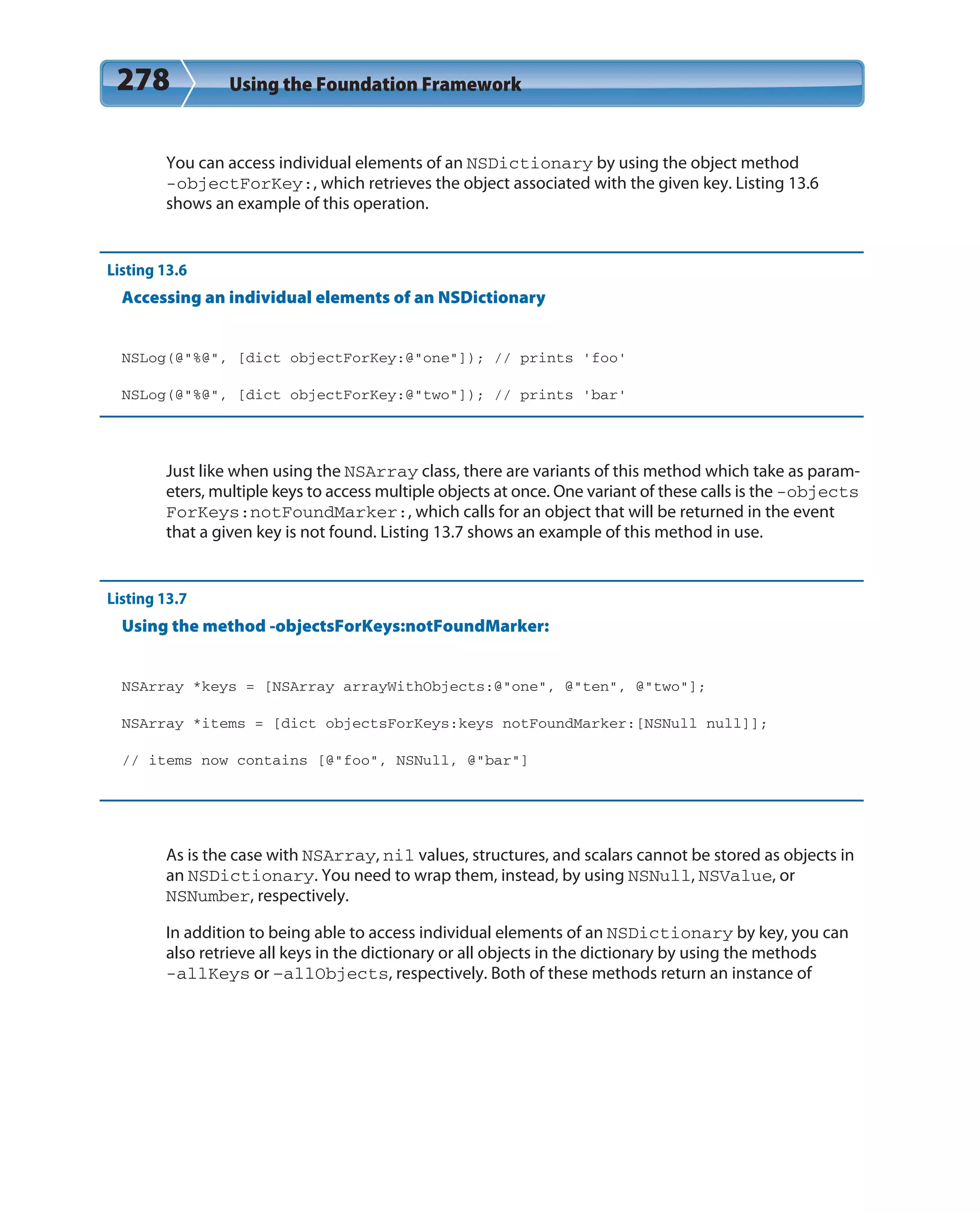 278 Using the Foundation Framework
You can access individual elements of an NSDictionary by using the object method
-objectForKey:, which retrieves the object associated with the given key. Listing 13.6
shows an example of this operation.
Listing 13.6
Accessing an individual elements of an NSDictionary
NSLog(@”%@”, [dict objectForKey:@”one”]); // prints ‘foo’
NSLog(@”%@”, [dict objectForKey:@”two”]); // prints ‘bar’
Just like when using the NSArray class, there are variants of this method which take as param-
eters, multiple keys to access multiple objects at once. One variant of these calls is the -objects
ForKeys:notFoundMarker:, which calls for an object that will be returned in the event
that a given key is not found. Listing 13.7 shows an example of this method in use.
Listing 13.7
Using the method -objectsForKeys:notFoundMarker:
NSArray *keys = [NSArray arrayWithObjects:@”one”, @”ten”, @”two”];
NSArray *items = [dict objectsForKeys:keys notFoundMarker:[NSNull null]];
// items now contains [@”foo”, NSNull, @”bar”]
As is the case with NSArray, nil values, structures, and scalars cannot be stored as objects in
an NSDictionary. You need to wrap them, instead, by using NSNull, NSValue, or
NSNumber, respectively.
In addition to being able to access individual elements of an NSDictionary by key, you can
also retrieve all keys in the dictionary or all objects in the dictionary by using the methods
-allKeys or –allObjects, respectively. Both of these methods return an instance of
 