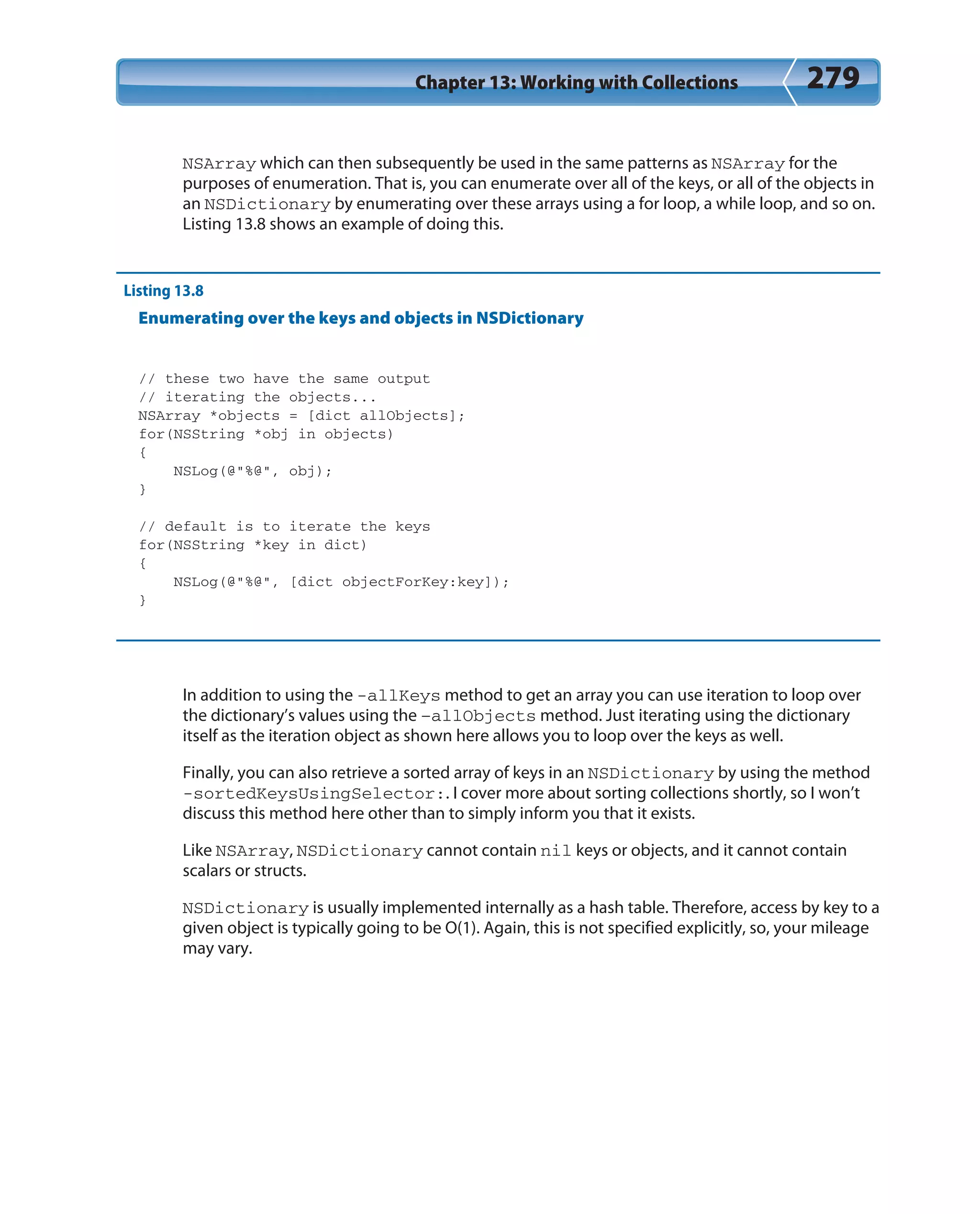 Chapter 13: Working with Collections 279
NSArray which can then subsequently be used in the same patterns as NSArray for the
purposes of enumeration. That is, you can enumerate over all of the keys, or all of the objects in
an NSDictionary by enumerating over these arrays using a for loop, a while loop, and so on.
Listing 13.8 shows an example of doing this.
Listing 13.8
Enumerating over the keys and objects in NSDictionary
// these two have the same output
// iterating the objects...
NSArray *objects = [dict allObjects];
for(NSString *obj in objects)
{
NSLog(@”%@”, obj);
}
// default is to iterate the keys
for(NSString *key in dict)
{
NSLog(@”%@”, [dict objectForKey:key]);
}
In addition to using the -allKeys method to get an array you can use iteration to loop over
the dictionary’s values using the –allObjects method. Just iterating using the dictionary
itself as the iteration object as shown here allows you to loop over the keys as well.
Finally, you can also retrieve a sorted array of keys in an NSDictionary by using the method
-sortedKeysUsingSelector:. I cover more about sorting collections shortly, so I won’t
discuss this method here other than to simply inform you that it exists.
Like NSArray, NSDictionary cannot contain nil keys or objects, and it cannot contain
scalars or structs.
NSDictionary is usually implemented internally as a hash table. Therefore, access by key to a
given object is typically going to be O(1). Again, this is not specified explicitly, so, your mileage
may vary.
 