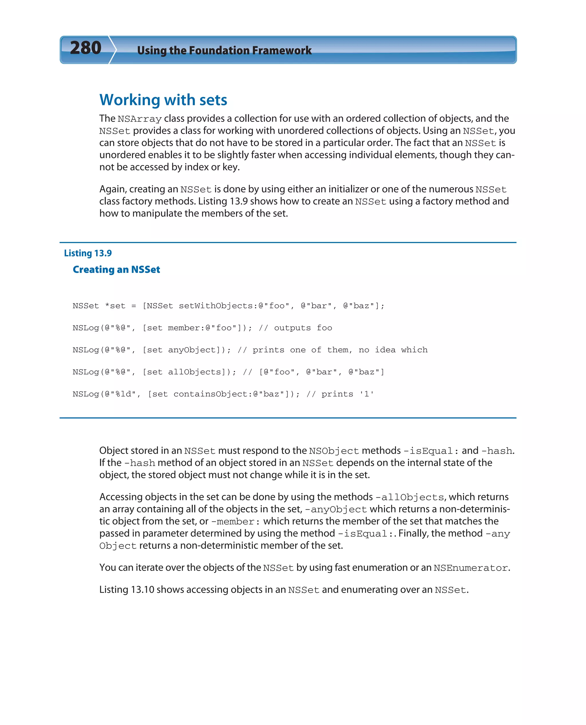 280 Using the Foundation Framework
Working with sets
The NSArray class provides a collection for use with an ordered collection of objects, and the
NSSet provides a class for working with unordered collections of objects. Using an NSSet, you
can store objects that do not have to be stored in a particular order. The fact that an NSSet is
unordered enables it to be slightly faster when accessing individual elements, though they can-
not be accessed by index or key.
Again, creating an NSSet is done by using either an initializer or one of the numerous NSSet
class factory methods. Listing 13.9 shows how to create an NSSet using a factory method and
how to manipulate the members of the set.
Listing 13.9
Creating an NSSet
NSSet *set = [NSSet setWithObjects:@”foo”, @”bar”, @”baz”];
NSLog(@”%@”, [set member:@”foo”]); // outputs foo
NSLog(@”%@”, [set anyObject]); // prints one of them, no idea which
NSLog(@”%@”, [set allObjects]); // [@”foo”, @”bar”, @”baz”]
NSLog(@”%ld”, [set containsObject:@”baz”]); // prints ’1’
Object stored in an NSSet must respond to the NSObject methods -isEqual: and -hash.
If the -hash method of an object stored in an NSSet depends on the internal state of the
object, the stored object must not change while it is in the set.
Accessing objects in the set can be done by using the methods -allObjects, which returns
an array containing all of the objects in the set, -anyObject which returns a non-determinis-
tic object from the set, or -member: which returns the member of the set that matches the
passed in parameter determined by using the method -isEqual:. Finally, the method -any
Object returns a non-deterministic member of the set.
You can iterate over the objects of the NSSet by using fast enumeration or an NSEnumerator.
Listing 13.10 shows accessing objects in an NSSet and enumerating over an NSSet.
 