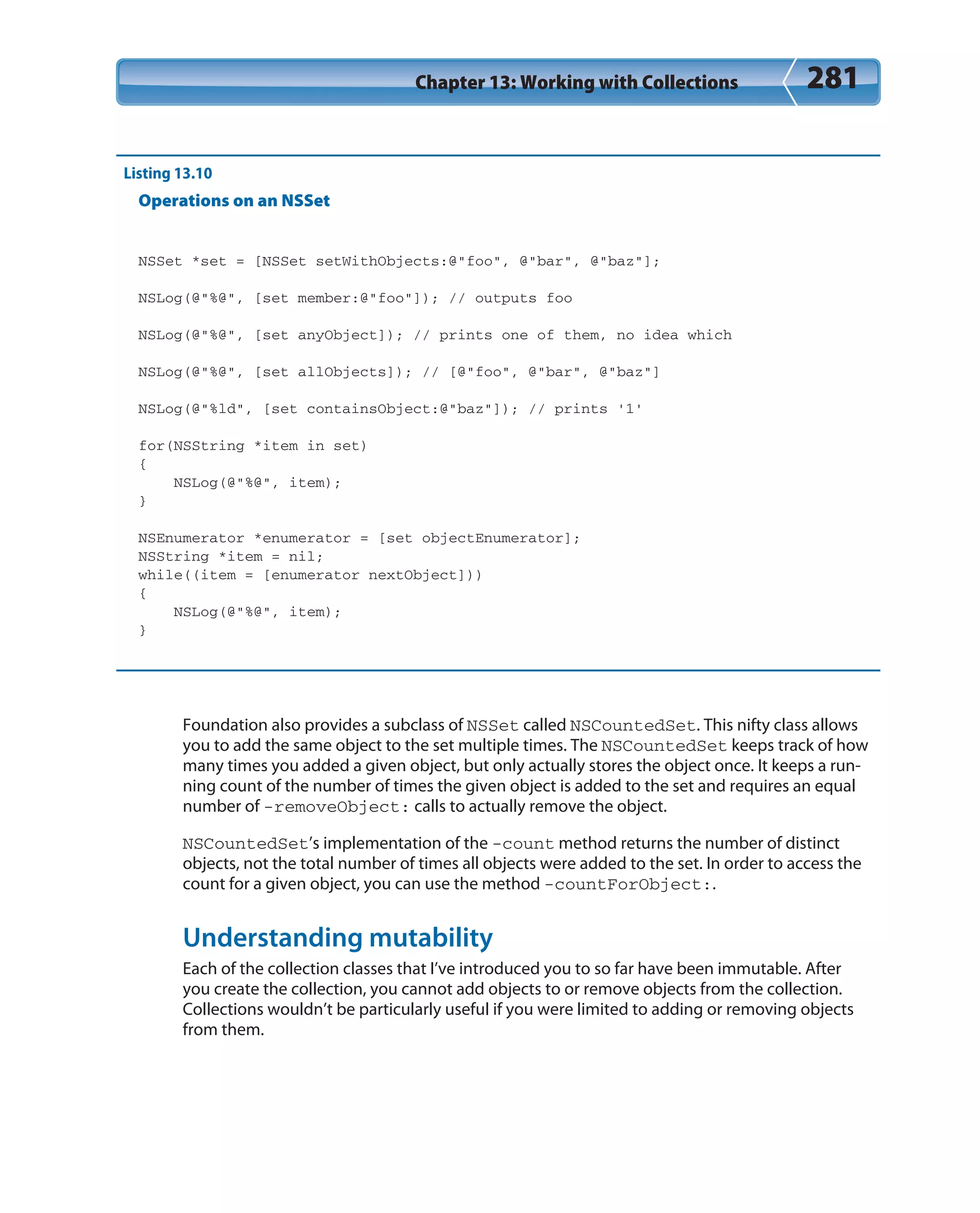 Chapter 13: Working with Collections 281
Listing 13.10
Operations on an NSSet
NSSet *set = [NSSet setWithObjects:@”foo”, @”bar”, @”baz”];
NSLog(@”%@”, [set member:@”foo”]); // outputs foo
NSLog(@”%@”, [set anyObject]); // prints one of them, no idea which
NSLog(@”%@”, [set allObjects]); // [@”foo”, @”bar”, @”baz”]
NSLog(@”%ld”, [set containsObject:@”baz”]); // prints ’1’
for(NSString *item in set)
{
NSLog(@”%@”, item);
}
NSEnumerator *enumerator = [set objectEnumerator];
NSString *item = nil;
while((item = [enumerator nextObject]))
{
NSLog(@”%@”, item);
}
Foundation also provides a subclass of NSSet called NSCountedSet. This nifty class allows
you to add the same object to the set multiple times. The NSCountedSet keeps track of how
many times you added a given object, but only actually stores the object once. It keeps a run-
ning count of the number of times the given object is added to the set and requires an equal
number of -removeObject: calls to actually remove the object.
NSCountedSet’s implementation of the -count method returns the number of distinct
objects, not the total number of times all objects were added to the set. In order to access the
count for a given object, you can use the method -countForObject:.
Understanding mutability
Each of the collection classes that I’ve introduced you to so far have been immutable. After
you create the collection, you cannot add objects to or remove objects from the collection.
Collections wouldn’t be particularly useful if you were limited to adding or removing objects
from them.
 
