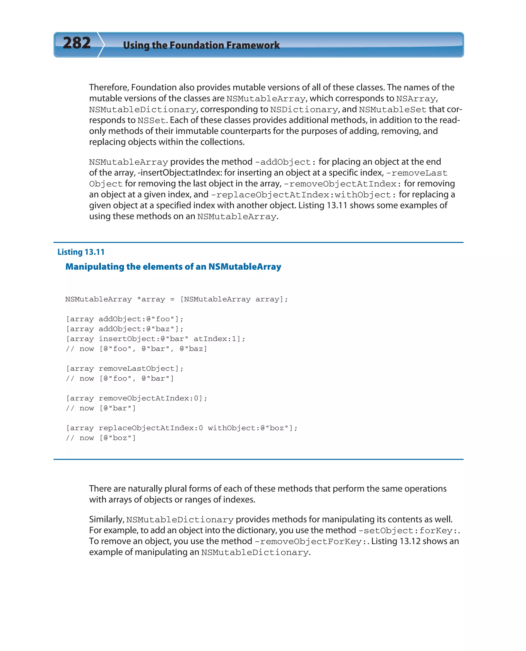 282 Using the Foundation Framework
Therefore, Foundation also provides mutable versions of all of these classes. The names of the
mutable versions of the classes are NSMutableArray, which corresponds to NSArray,
NSMutableDictionary, corresponding to NSDictionary, and NSMutableSet that cor-
responds to NSSet. Each of these classes provides additional methods, in addition to the read-
only methods of their immutable counterparts for the purposes of adding, removing, and
replacing objects within the collections.
NSMutableArray provides the method -addObject: for placing an object at the end
of the array, -insertObject:atIndex: for inserting an object at a specific index, -removeLast
Object for removing the last object in the array, -removeObjectAtIndex: for removing
an object at a given index, and -replaceObjectAtIndex:withObject: for replacing a
given object at a specified index with another object. Listing 13.11 shows some examples of
using these methods on an NSMutableArray.
Listing 13.11
Manipulating the elements of an NSMutableArray
NSMutableArray *array = [NSMutableArray array];
[array addObject:@”foo”];
[array addObject:@”baz”];
[array insertObject:@”bar” atIndex:1];
// now [@”foo”, @”bar”, @”baz]
[array removeLastObject];
// now [@”foo”, @”bar”]
[array removeObjectAtIndex:0];
// now [@”bar”]
[array replaceObjectAtIndex:0 withObject:@”boz”];
// now [@”boz”]
There are naturally plural forms of each of these methods that perform the same operations
with arrays of objects or ranges of indexes.
Similarly, NSMutableDictionary provides methods for manipulating its contents as well.
For example, to add an object into the dictionary, you use the method -setObject:forKey:.
To remove an object, you use the method -removeObjectForKey:. Listing 13.12 shows an
example of manipulating an NSMutableDictionary.
 