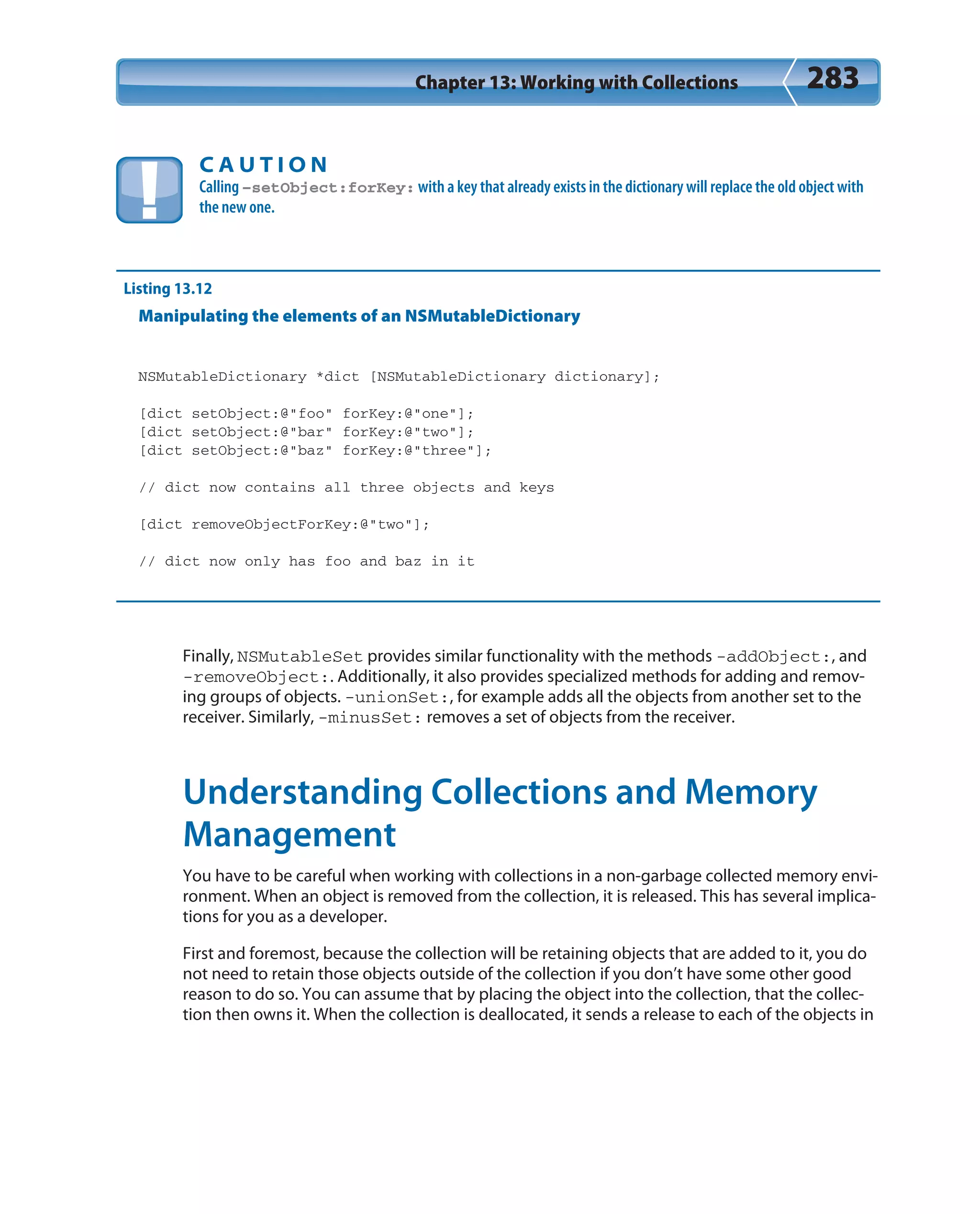 Chapter 13: Working with Collections 283
C A U T I O N
Calling –setObject:forKey: with a key that already exists in the dictionary will replace the old object with
the new one.
Listing 13.12
Manipulating the elements of an NSMutableDictionary
NSMutableDictionary *dict [NSMutableDictionary dictionary];
[dict setObject:@”foo” forKey:@”one”];
[dict setObject:@”bar” forKey:@”two”];
[dict setObject:@”baz” forKey:@”three”];
// dict now contains all three objects and keys
[dict removeObjectForKey:@”two”];
// dict now only has foo and baz in it
Finally, NSMutableSet provides similar functionality with the methods -addObject:, and
-removeObject:. Additionally, it also provides specialized methods for adding and remov-
ing groups of objects. -unionSet:, for example adds all the objects from another set to the
receiver. Similarly, -minusSet: removes a set of objects from the receiver.
Understanding Collections and Memory
Management
You have to be careful when working with collections in a non-garbage collected memory envi-
ronment. When an object is removed from the collection, it is released. This has several implica-
tions for you as a developer.
First and foremost, because the collection will be retaining objects that are added to it, you do
not need to retain those objects outside of the collection if you don’t have some other good
reason to do so. You can assume that by placing the object into the collection, that the collec-
tion then owns it. When the collection is deallocated, it sends a release to each of the objects in
 