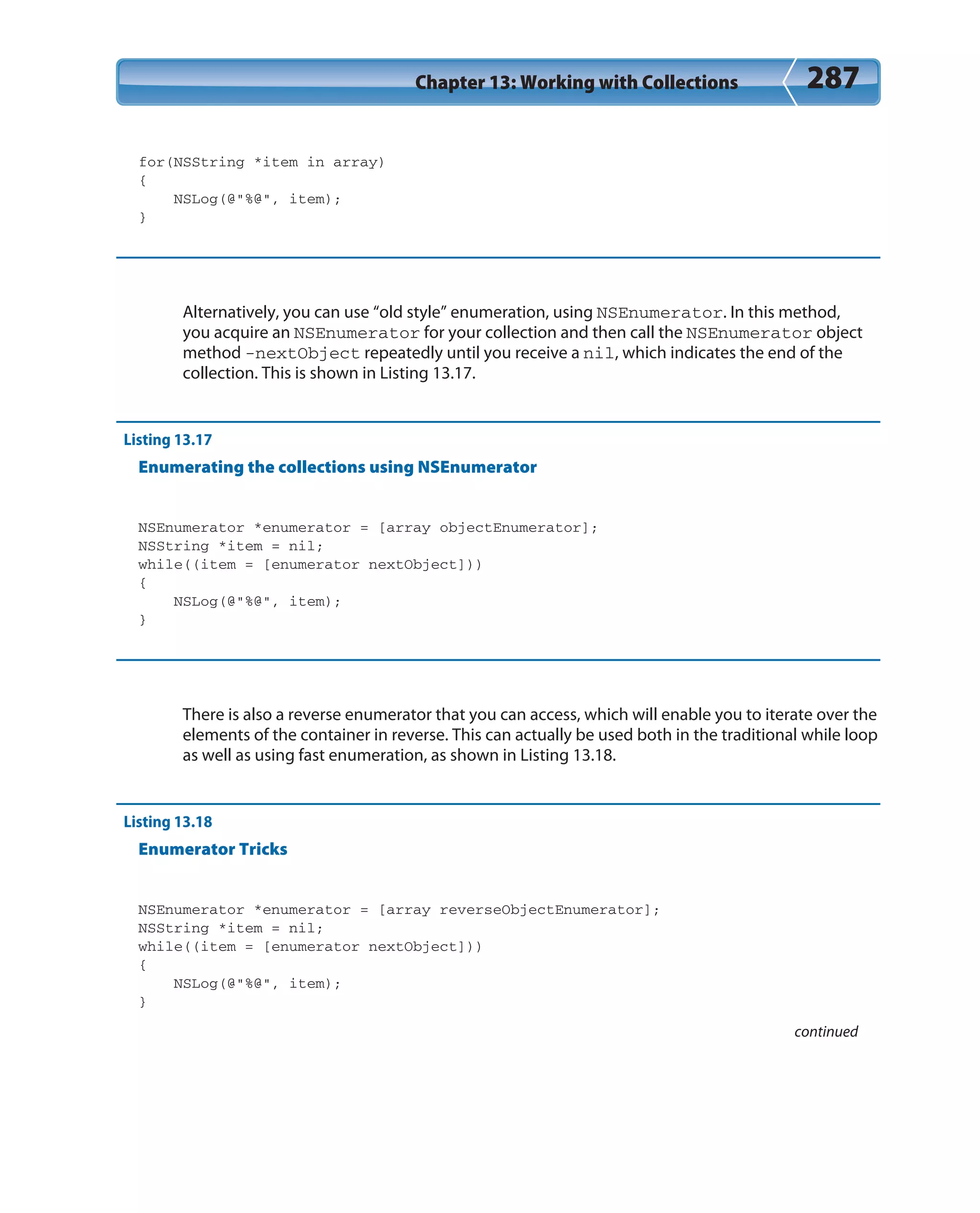 Chapter 13: Working with Collections 287
for(NSString *item in array)
{
NSLog(@”%@”, item);
}
Alternatively, you can use “old style” enumeration, using NSEnumerator. In this method,
you acquire an NSEnumerator for your collection and then call the NSEnumerator object
method -nextObject repeatedly until you receive a nil, which indicates the end of the
collection. This is shown in Listing 13.17.
Listing 13.17
Enumerating the collections using NSEnumerator
NSEnumerator *enumerator = [array objectEnumerator];
NSString *item = nil;
while((item = [enumerator nextObject]))
{
NSLog(@”%@”, item);
}
There is also a reverse enumerator that you can access, which will enable you to iterate over the
elements of the container in reverse. This can actually be used both in the traditional while loop
as well as using fast enumeration, as shown in Listing 13.18.
Listing 13.18
Enumerator Tricks
NSEnumerator *enumerator = [array reverseObjectEnumerator];
NSString *item = nil;
while((item = [enumerator nextObject]))
{
NSLog(@”%@”, item);
}
continued
 