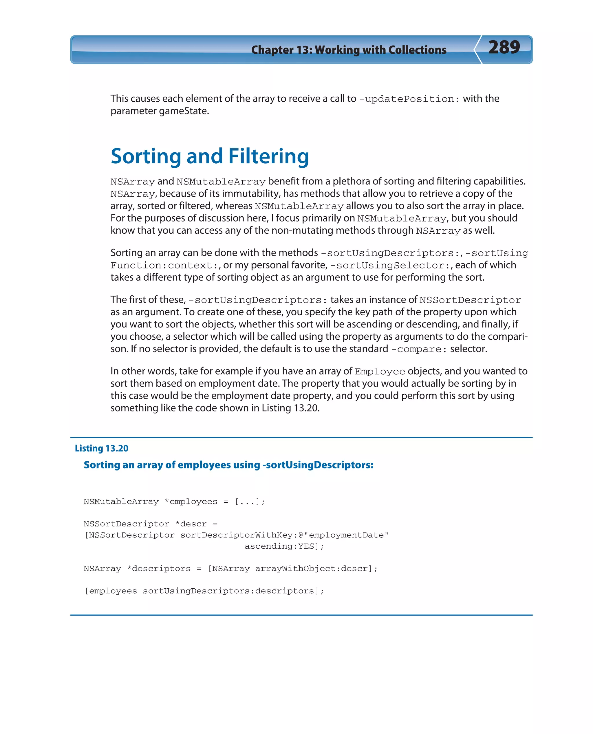 Chapter 13: Working with Collections 289
This causes each element of the array to receive a call to -updatePosition: with the
parameter gameState.
Sorting and Filtering
NSArray and NSMutableArray benefit from a plethora of sorting and filtering capabilities.
NSArray, because of its immutability, has methods that allow you to retrieve a copy of the
array, sorted or filtered, whereas NSMutableArray allows you to also sort the array in place.
For the purposes of discussion here, I focus primarily on NSMutableArray, but you should
know that you can access any of the non-mutating methods through NSArray as well.
Sorting an array can be done with the methods -sortUsingDescriptors:, -sortUsing
Function:context:, or my personal favorite, -sortUsingSelector:, each of which
takes a different type of sorting object as an argument to use for performing the sort.
The first of these, -sortUsingDescriptors: takes an instance of NSSortDescriptor
as an argument. To create one of these, you specify the key path of the property upon which
you want to sort the objects, whether this sort will be ascending or descending, and finally, if
you choose, a selector which will be called using the property as arguments to do the compari-
son. If no selector is provided, the default is to use the standard -compare: selector.
In other words, take for example if you have an array of Employee objects, and you wanted to
sort them based on employment date. The property that you would actually be sorting by in
this case would be the employment date property, and you could perform this sort by using
something like the code shown in Listing 13.20.
Listing 13.20
Sorting an array of employees using -sortUsingDescriptors:
NSMutableArray *employees = [...];
NSSortDescriptor *descr =
[NSSortDescriptor sortDescriptorWithKey:@”employmentDate”
ascending:YES];
NSArray *descriptors = [NSArray arrayWithObject:descr];
[employees sortUsingDescriptors:descriptors];
 