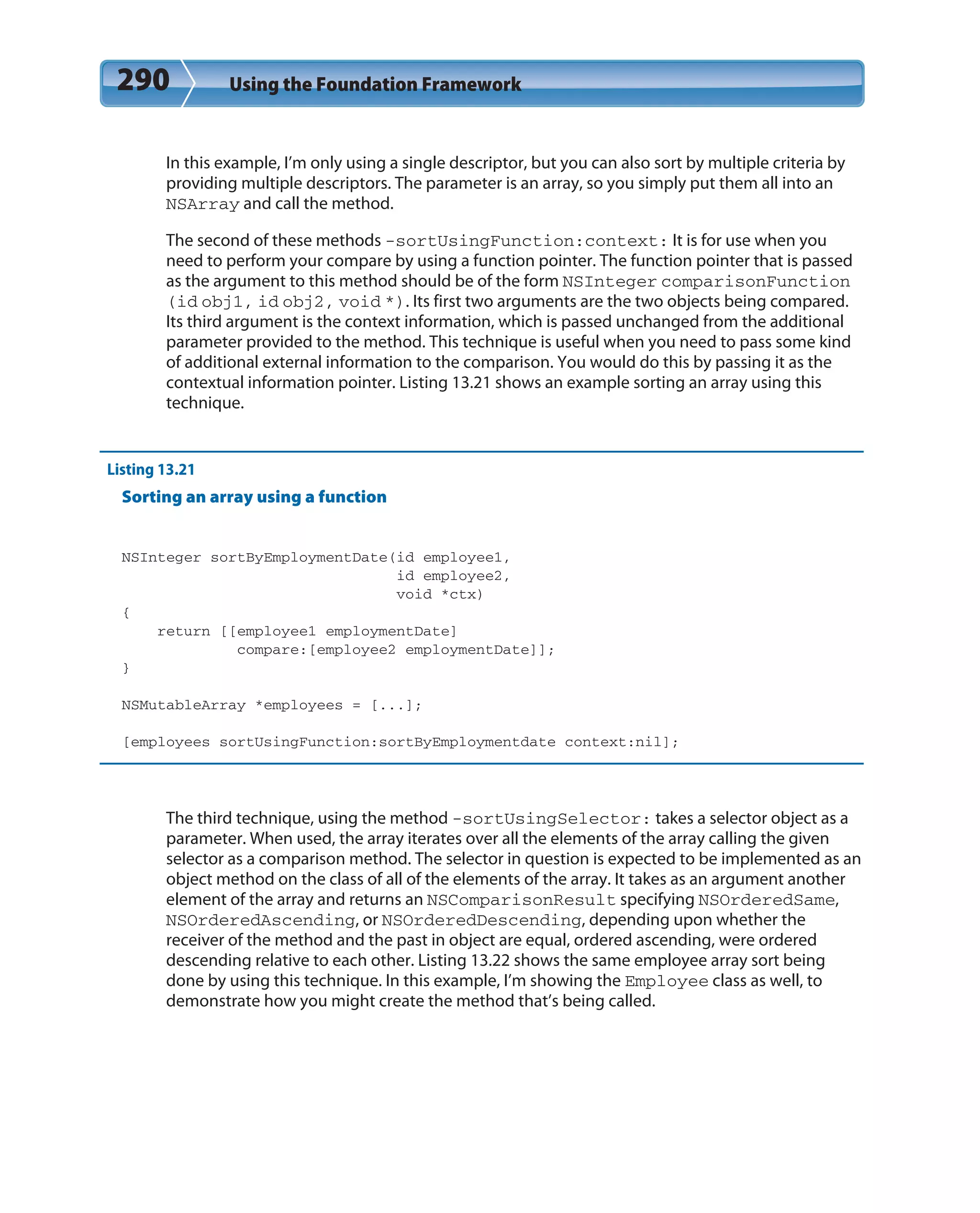 290 Using the Foundation Framework
In this example, I’m only using a single descriptor, but you can also sort by multiple criteria by
providing multiple descriptors. The parameter is an array, so you simply put them all into an
NSArray and call the method.
The second of these methods -sortUsingFunction:context: It is for use when you
need to perform your compare by using a function pointer. The function pointer that is passed
as the argument to this method should be of the form NSInteger comparisonFunction
(id obj1, id obj2, void *). Its first two arguments are the two objects being compared.
Its third argument is the context information, which is passed unchanged from the additional
parameter provided to the method. This technique is useful when you need to pass some kind
of additional external information to the comparison. You would do this by passing it as the
contextual information pointer. Listing 13.21 shows an example sorting an array using this
technique.
Listing 13.21
Sorting an array using a function
NSInteger sortByEmploymentDate(id employee1,
id employee2,
void *ctx)
{
return [[employee1 employmentDate]
compare:[employee2 employmentDate]];
}
NSMutableArray *employees = [...];
[employees sortUsingFunction:sortByEmploymentdate context:nil];
The third technique, using the method -sortUsingSelector: takes a selector object as a
parameter. When used, the array iterates over all the elements of the array calling the given
selector as a comparison method. The selector in question is expected to be implemented as an
object method on the class of all of the elements of the array. It takes as an argument another
element of the array and returns an NSComparisonResult specifying NSOrderedSame,
NSOrderedAscending, or NSOrderedDescending, depending upon whether the
receiver of the method and the past in object are equal, ordered ascending, were ordered
descending relative to each other. Listing 13.22 shows the same employee array sort being
done by using this technique. In this example, I’m showing the Employee class as well, to
demonstrate how you might create the method that’s being called.
 