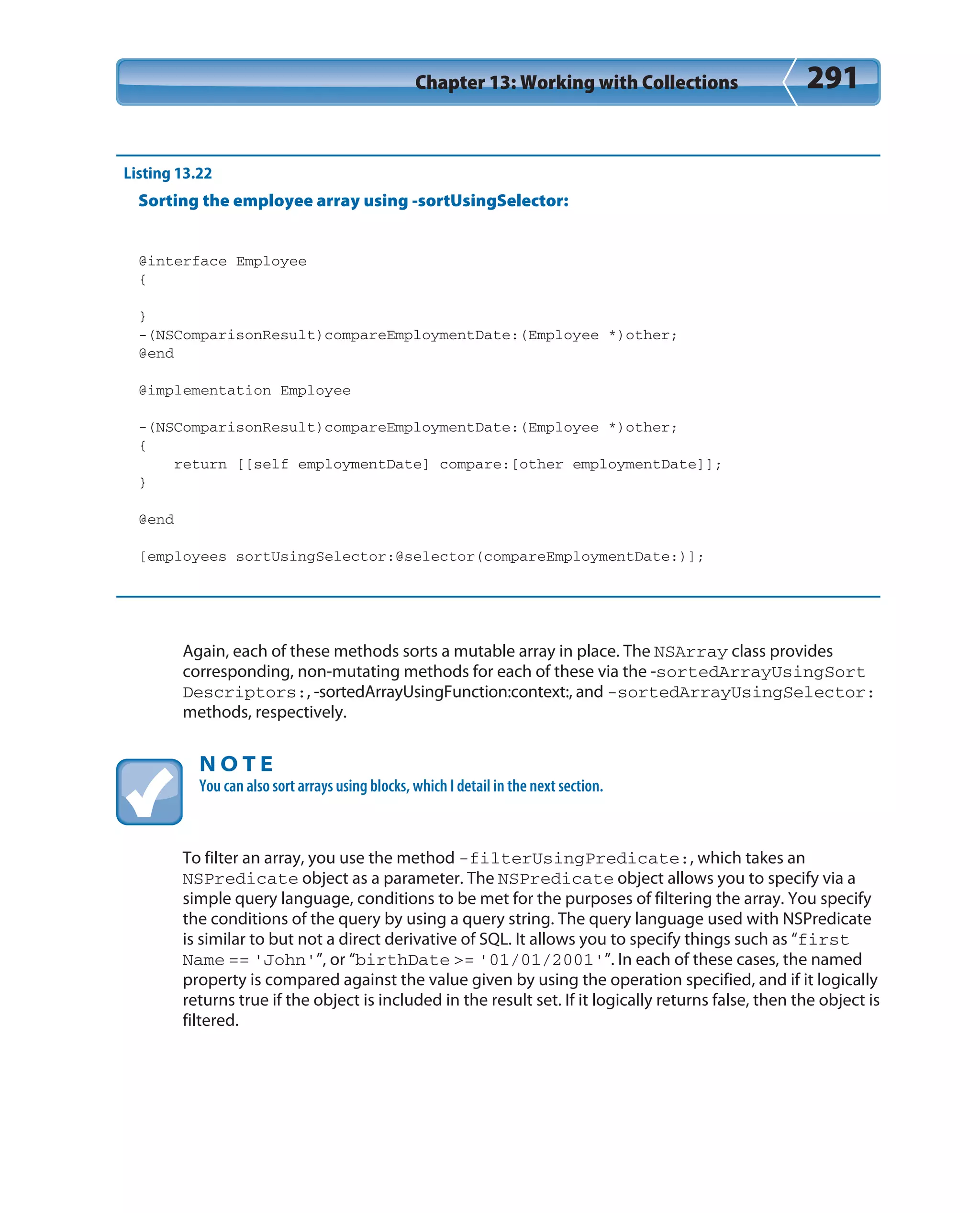 Chapter 13: Working with Collections 291
Listing 13.22
Sorting the employee array using -sortUsingSelector:
@interface Employee
{
}
-(NSComparisonResult)compareEmploymentDate:(Employee *)other;
@end
@implementation Employee
-(NSComparisonResult)compareEmploymentDate:(Employee *)other;
{
return [[self employmentDate] compare:[other employmentDate]];
}
@end
[employees sortUsingSelector:@selector(compareEmploymentDate:)];
Again, each of these methods sorts a mutable array in place. The NSArray class provides
corresponding, non-mutating methods for each of these via the -sortedArrayUsingSort
Descriptors:, -sortedArrayUsingFunction:context:, and -sortedArrayUsingSelector:
methods, respectively.
N O T E
You can also sort arrays using blocks, which I detail in the next section.
To filter an array, you use the method -filterUsingPredicate:, which takes an
NSPredicate object as a parameter. The NSPredicate object allows you to specify via a
simple query language, conditions to be met for the purposes of filtering the array. You specify
the conditions of the query by using a query string. The query language used with NSPredicate
is similar to but not a direct derivative of SQL. It allows you to specify things such as “first
Name == ‘John’”, or “birthDate >= ‘01/01/2001’”. In each of these cases, the named
property is compared against the value given by using the operation specified, and if it logically
returns true if the object is included in the result set. If it logically returns false, then the object is
filtered.
 