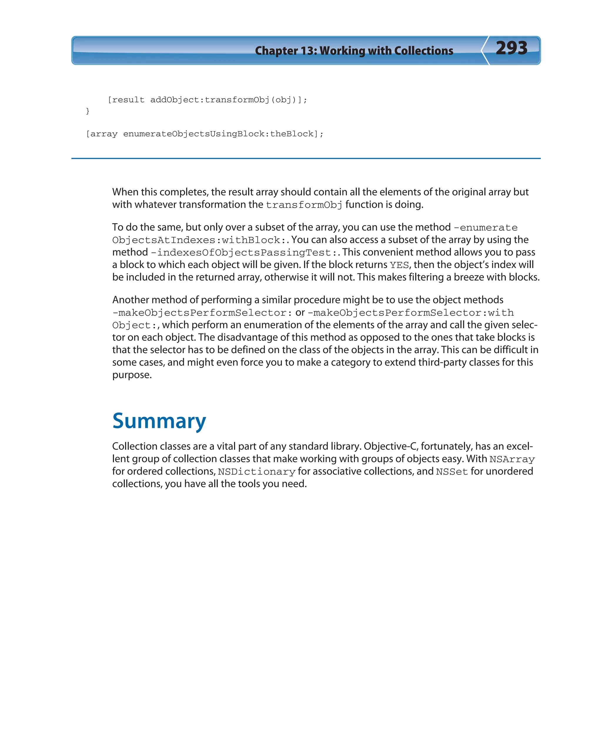 Chapter 13: Working with Collections 293
[result addObject:transformObj(obj)];
}
[array enumerateObjectsUsingBlock:theBlock];
When this completes, the result array should contain all the elements of the original array but
with whatever transformation the transformObj function is doing.
To do the same, but only over a subset of the array, you can use the method -enumerate
ObjectsAtIndexes:withBlock:. You can also access a subset of the array by using the
method -indexesOfObjectsPassingTest:. This convenient method allows you to pass
a block to which each object will be given. If the block returns YES, then the object’s index will
be included in the returned array, otherwise it will not. This makes filtering a breeze with blocks.
Another method of performing a similar procedure might be to use the object methods
-makeObjectsPerformSelector: or -makeObjectsPerformSelector:with
Object:, which perform an enumeration of the elements of the array and call the given selec-
tor on each object. The disadvantage of this method as opposed to the ones that take blocks is
that the selector has to be defined on the class of the objects in the array. This can be difficult in
some cases, and might even force you to make a category to extend third-party classes for this
purpose.
Summary
Collection classes are a vital part of any standard library. Objective-C, fortunately, has an excel-
lent group of collection classes that make working with groups of objects easy. With NSArray
for ordered collections, NSDictionary for associative collections, and NSSet for unordered
collections, you have all the tools you need.
 