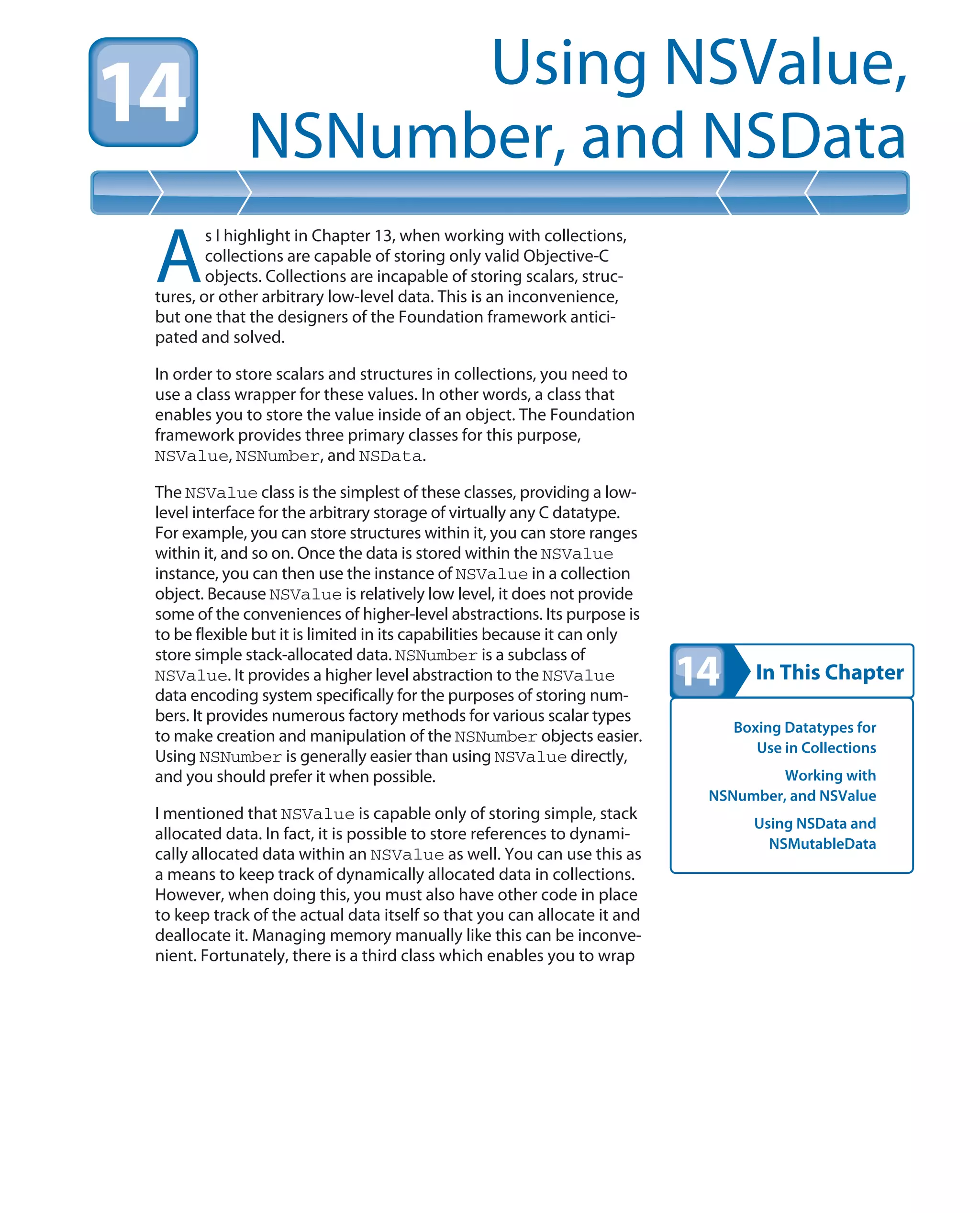 In This Chapter
Using NSValue,
NSNumber, and NSData
Boxing Datatypes for
Use in Collections
Working with
NSNumber, and NSValue
Using NSData and
NSMutableData
A
s I highlight in Chapter 13, when working with collections,
collections are capable of storing only valid Objective-C
objects. Collections are incapable of storing scalars, struc-
tures, or other arbitrary low-level data. This is an inconvenience,
but one that the designers of the Foundation framework antici-
pated and solved.
In order to store scalars and structures in collections, you need to
use a class wrapper for these values. In other words, a class that
enables you to store the value inside of an object. The Foundation
framework provides three primary classes for this purpose,
NSValue, NSNumber, and NSData.
The NSValue class is the simplest of these classes, providing a low-
level interface for the arbitrary storage of virtually any C datatype.
For example, you can store structures within it, you can store ranges
within it, and so on. Once the data is stored within the NSValue
instance, you can then use the instance of NSValue in a collection
object. Because NSValue is relatively low level, it does not provide
some of the conveniences of higher-level abstractions. Its purpose is
to be flexible but it is limited in its capabilities because it can only
store simple stack-allocated data. NSNumber is a subclass of
NSValue. It provides a higher level abstraction to the NSValue
data encoding system specifically for the purposes of storing num-
bers. It provides numerous factory methods for various scalar types
to make creation and manipulation of the NSNumber objects easier.
Using NSNumber is generally easier than using NSValue directly,
and you should prefer it when possible.
I mentioned that NSValue is capable only of storing simple, stack
allocated data. In fact, it is possible to store references to dynami-
cally allocated data within an NSValue as well. You can use this as
a means to keep track of dynamically allocated data in collections.
However, when doing this, you must also have other code in place
to keep track of the actual data itself so that you can allocate it and
deallocate it. Managing memory manually like this can be inconve-
nient. Fortunately, there is a third class which enables you to wrap
 