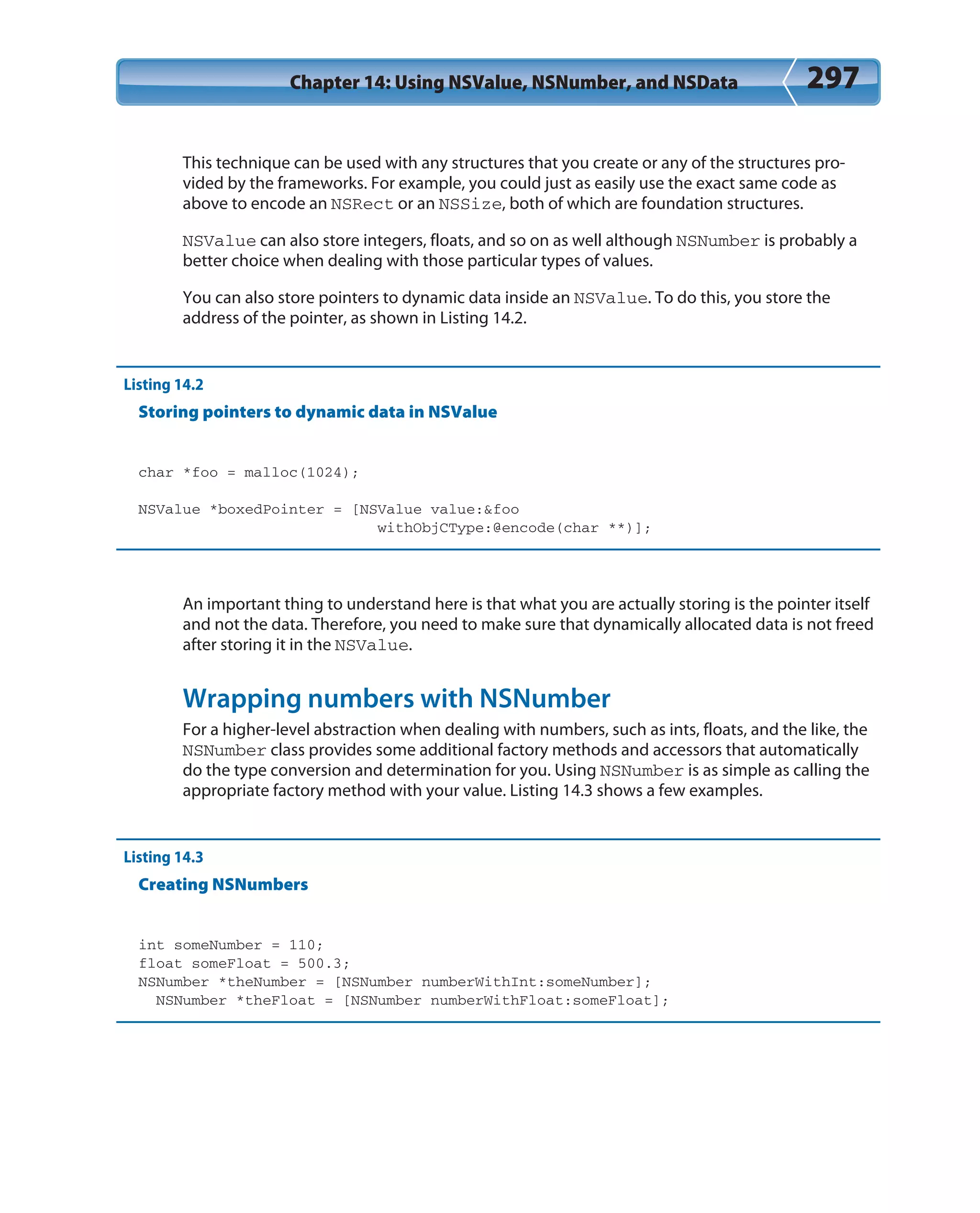 Chapter 14: Using NSValue, NSNumber, and NSData 297
This technique can be used with any structures that you create or any of the structures pro-
vided by the frameworks. For example, you could just as easily use the exact same code as
above to encode an NSRect or an NSSize, both of which are foundation structures.
NSValue can also store integers, floats, and so on as well although NSNumber is probably a
better choice when dealing with those particular types of values.
You can also store pointers to dynamic data inside an NSValue. To do this, you store the
address of the pointer, as shown in Listing 14.2.
Listing 14.2
Storing pointers to dynamic data in NSValue
char *foo = malloc(1024);
NSValue *boxedPointer = [NSValue value:&foo
withObjCType:@encode(char **)];
An important thing to understand here is that what you are actually storing is the pointer itself
and not the data. Therefore, you need to make sure that dynamically allocated data is not freed
after storing it in the NSValue.
Wrapping numbers with NSNumber
For a higher-level abstraction when dealing with numbers, such as ints, floats, and the like, the
NSNumber class provides some additional factory methods and accessors that automatically
do the type conversion and determination for you. Using NSNumber is as simple as calling the
appropriate factory method with your value. Listing 14.3 shows a few examples.
Listing 14.3
Creating NSNumbers
int someNumber = 110;
float someFloat = 500.3;
NSNumber *theNumber = [NSNumber numberWithInt:someNumber];
NSNumber *theFloat = [NSNumber numberWithFloat:someFloat];
 