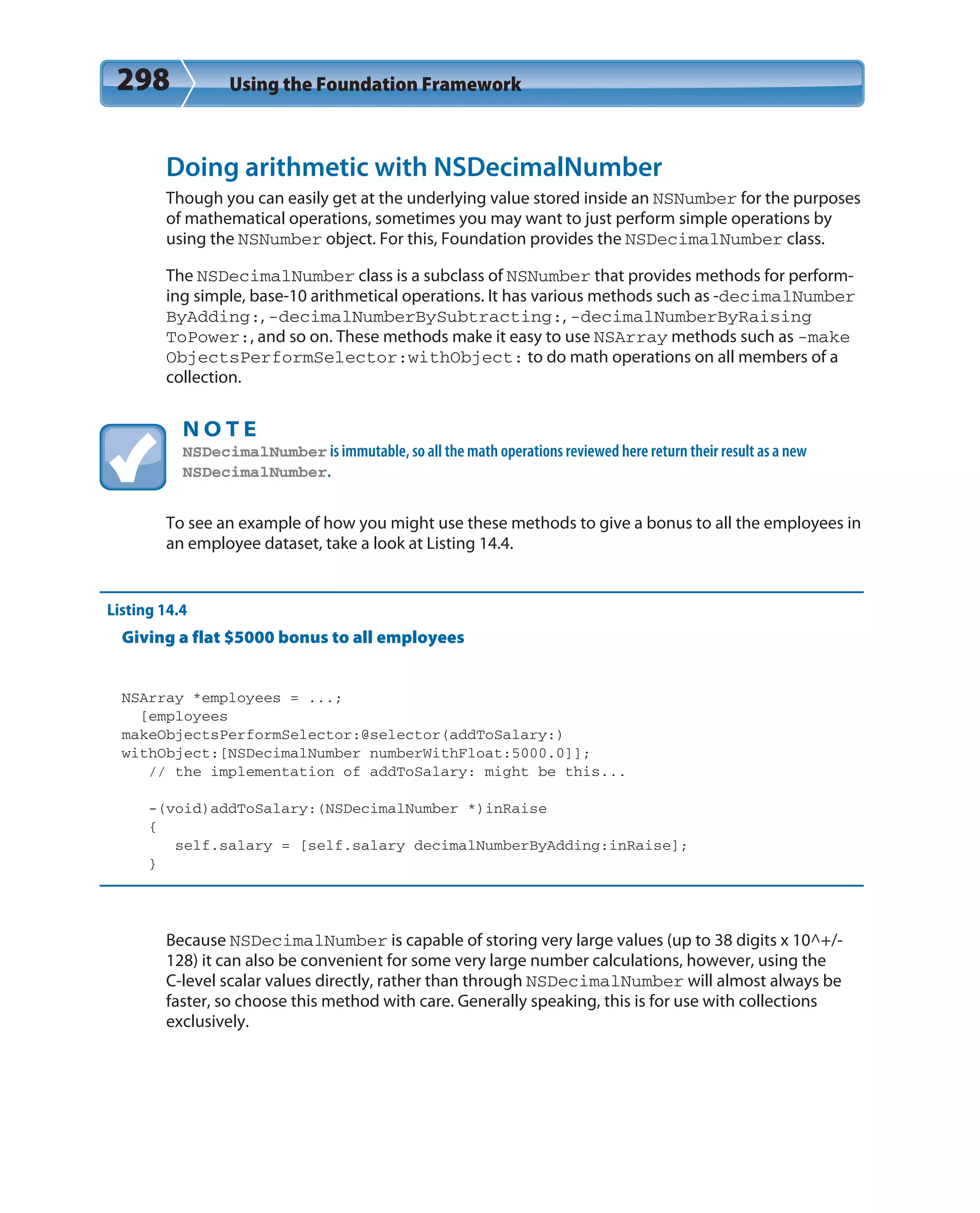 298 Using the Foundation Framework
Doing arithmetic with NSDecimalNumber
Though you can easily get at the underlying value stored inside an NSNumber for the purposes
of mathematical operations, sometimes you may want to just perform simple operations by
using the NSNumber object. For this, Foundation provides the NSDecimalNumber class.
The NSDecimalNumber class is a subclass of NSNumber that provides methods for perform-
ing simple, base-10 arithmetical operations. It has various methods such as -decimalNumber
ByAdding:, -decimalNumberBySubtracting:, -decimalNumberByRaising
ToPower:, and so on. These methods make it easy to use NSArray methods such as -make
ObjectsPerformSelector:withObject: to do math operations on all members of a
collection.
N O T E
NSDecimalNumber is immutable, so all the math operations reviewed here return their result as a new
NSDecimalNumber.
To see an example of how you might use these methods to give a bonus to all the employees in
an employee dataset, take a look at Listing 14.4.
Listing 14.4
Giving a flat $5000 bonus to all employees
NSArray *employees = ...;
[employees
makeObjectsPerformSelector:@selector(addToSalary:)
withObject:[NSDecimalNumber numberWithFloat:5000.0]];
// the implementation of addToSalary: might be this...
-(void)addToSalary:(NSDecimalNumber *)inRaise
{
self.salary = [self.salary decimalNumberByAdding:inRaise];
}
Because NSDecimalNumber is capable of storing very large values (up to 38 digits x 10^+/-
128) it can also be convenient for some very large number calculations, however, using the
C-level scalar values directly, rather than through NSDecimalNumber will almost always be
faster, so choose this method with care. Generally speaking, this is for use with collections
exclusively.
 