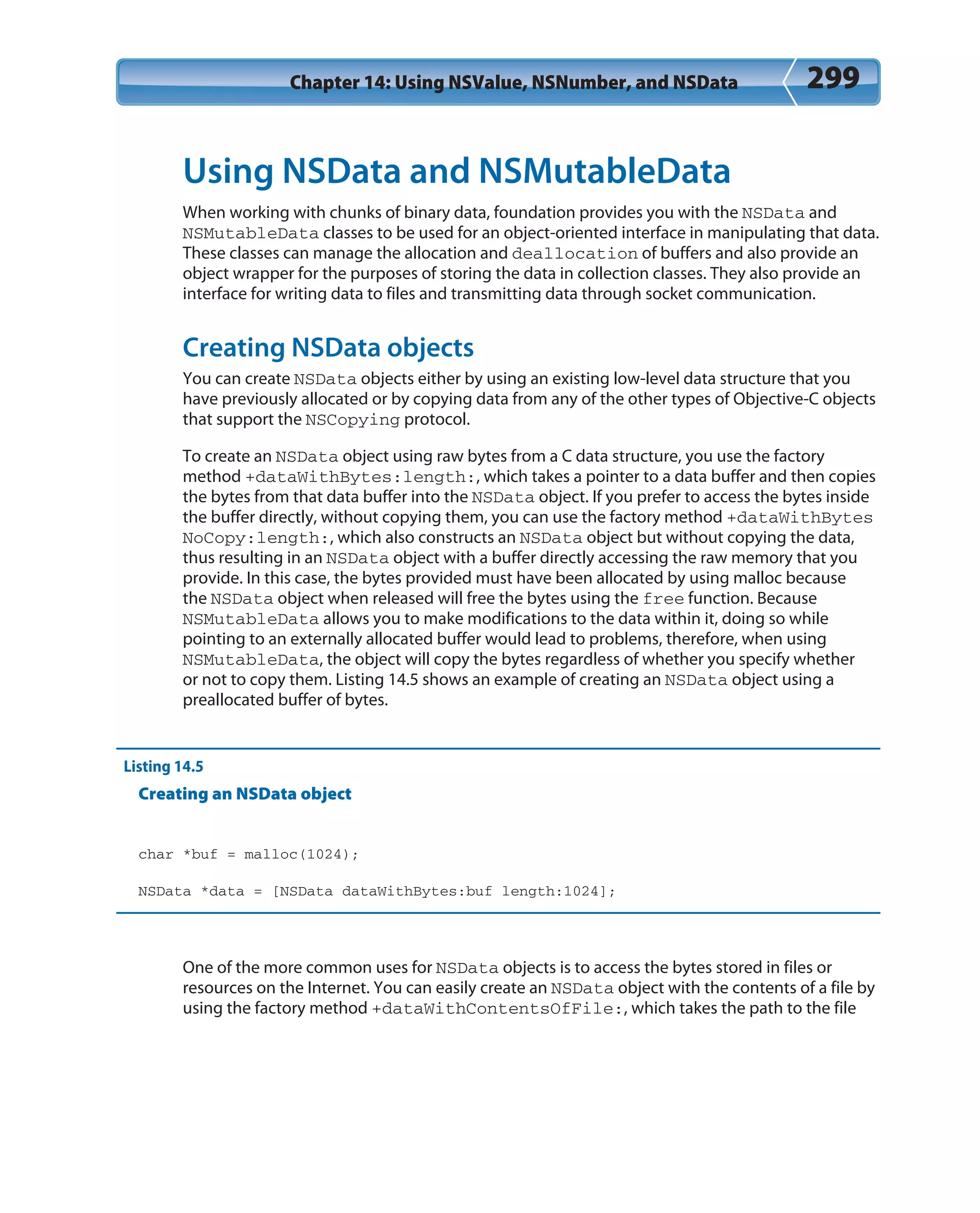 Chapter 14: Using NSValue, NSNumber, and NSData 299
Using NSData and NSMutableData
When working with chunks of binary data, foundation provides you with the NSData and
NSMutableData classes to be used for an object-oriented interface in manipulating that data.
These classes can manage the allocation and deallocation of buffers and also provide an
object wrapper for the purposes of storing the data in collection classes. They also provide an
interface for writing data to files and transmitting data through socket communication.
Creating NSData objects
You can create NSData objects either by using an existing low-level data structure that you
have previously allocated or by copying data from any of the other types of Objective-C objects
that support the NSCopying protocol.
To create an NSData object using raw bytes from a C data structure, you use the factory
method +dataWithBytes:length:, which takes a pointer to a data buffer and then copies
the bytes from that data buffer into the NSData object. If you prefer to access the bytes inside
the buffer directly, without copying them, you can use the factory method +dataWithBytes
NoCopy:length:, which also constructs an NSData object but without copying the data,
thus resulting in an NSData object with a buffer directly accessing the raw memory that you
provide. In this case, the bytes provided must have been allocated by using malloc because
the NSData object when released will free the bytes using the free function. Because
NSMutableData allows you to make modifications to the data within it, doing so while
pointing to an externally allocated buffer would lead to problems, therefore, when using
NSMutableData, the object will copy the bytes regardless of whether you specify whether
or not to copy them. Listing 14.5 shows an example of creating an NSData object using a
preallocated buffer of bytes.
Listing 14.5
Creating an NSData object
char *buf = malloc(1024);
NSData *data = [NSData dataWithBytes:buf length:1024];
One of the more common uses for NSData objects is to access the bytes stored in files or
resources on the Internet. You can easily create an NSData object with the contents of a file by
using the factory method +dataWithContentsOfFile:, which takes the path to the file
 
