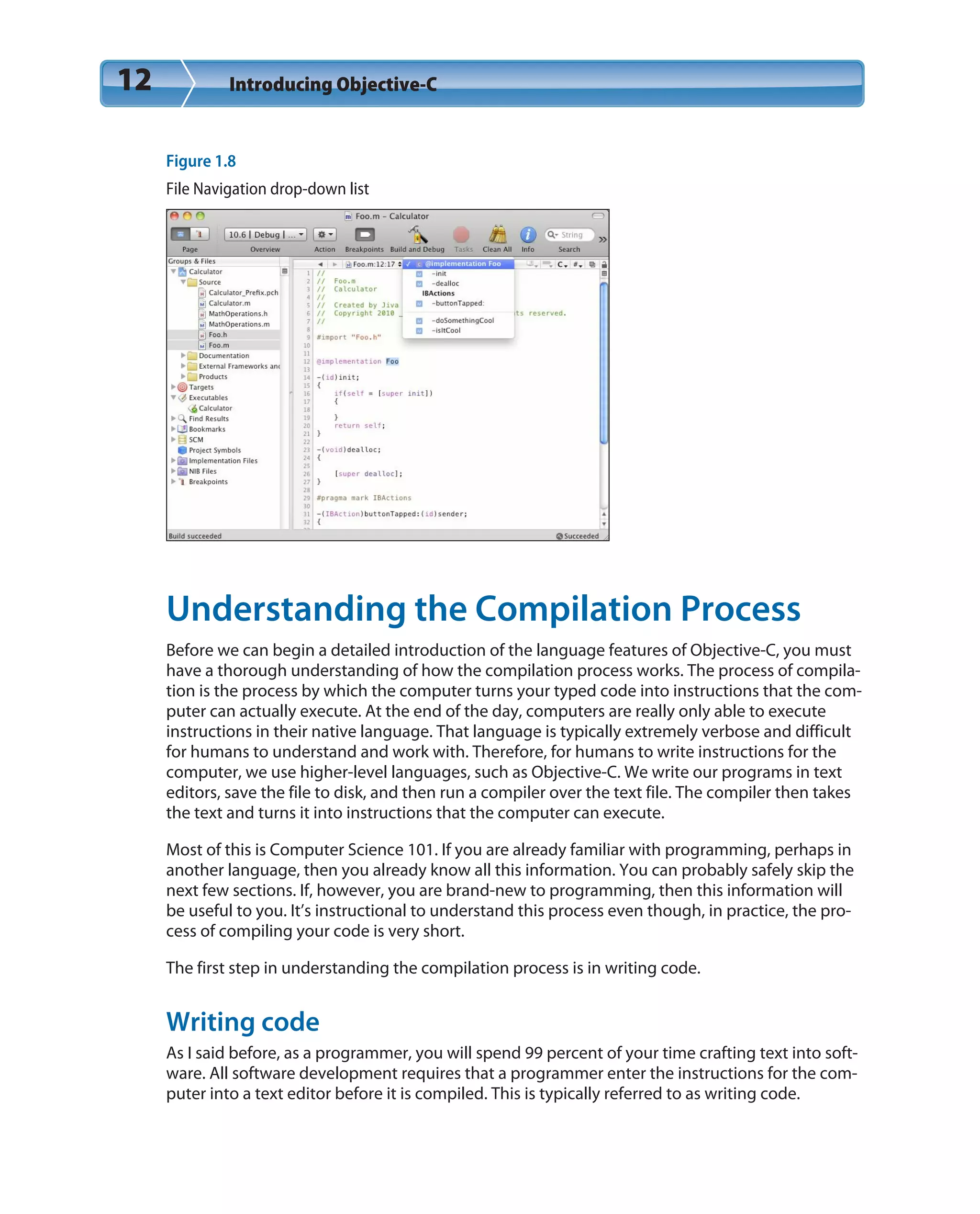 12 Introducing Objective-C
Figure 1.8
File Navigation drop-down list
Understanding the Compilation Process
Before we can begin a detailed introduction of the language features of Objective-C, you must
have a thorough understanding of how the compilation process works. The process of compila-
tion is the process by which the computer turns your typed code into instructions that the com-
puter can actually execute. At the end of the day, computers are really only able to execute
instructions in their native language. That language is typically extremely verbose and difficult
for humans to understand and work with. Therefore, for humans to write instructions for the
computer, we use higher-level languages, such as Objective-C. We write our programs in text
editors, save the file to disk, and then run a compiler over the text file. The compiler then takes
the text and turns it into instructions that the computer can execute.
Most of this is Computer Science 101. If you are already familiar with programming, perhaps in
another language, then you already know all this information. You can probably safely skip the
next few sections. If, however, you are brand-new to programming, then this information will
be useful to you. It’s instructional to understand this process even though, in practice, the pro-
cess of compiling your code is very short.
The first step in understanding the compilation process is in writing code.
Writing code
As I said before, as a programmer, you will spend 99 percent of your time crafting text into soft-
ware. All software development requires that a programmer enter the instructions for the com-
puter into a text editor before it is compiled. This is typically referred to as writing code.
 