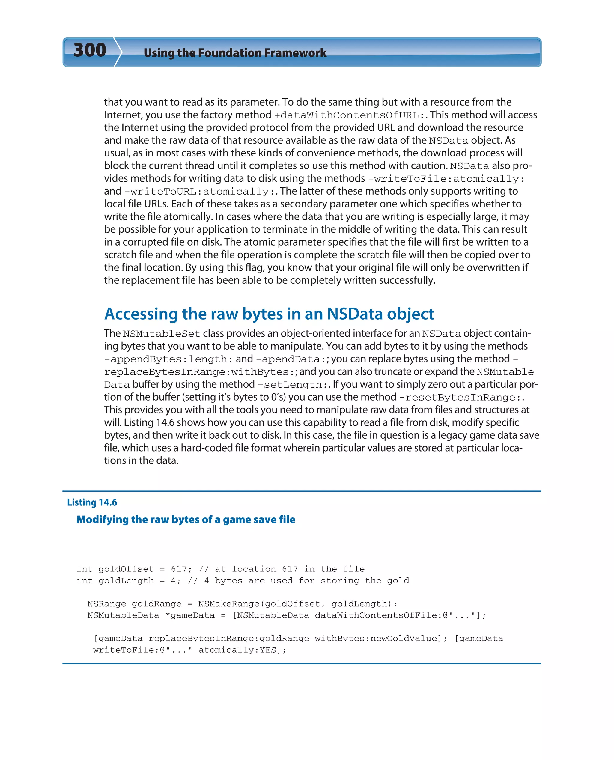 300 Using the Foundation Framework
that you want to read as its parameter. To do the same thing but with a resource from the
Internet, you use the factory method +dataWithContentsOfURL:. This method will access
the Internet using the provided protocol from the provided URL and download the resource
and make the raw data of that resource available as the raw data of the NSData object. As
usual, as in most cases with these kinds of convenience methods, the download process will
block the current thread until it completes so use this method with caution. NSData also pro-
vides methods for writing data to disk using the methods -writeToFile:atomically:
and -writeToURL:atomically:. The latter of these methods only supports writing to
local file URLs. Each of these takes as a secondary parameter one which specifies whether to
write the file atomically. In cases where the data that you are writing is especially large, it may
be possible for your application to terminate in the middle of writing the data. This can result
in a corrupted file on disk. The atomic parameter specifies that the file will first be written to a
scratch file and when the file operation is complete the scratch file will then be copied over to
the final location. By using this flag, you know that your original file will only be overwritten if
the replacement file has been able to be completely written successfully.
Accessing the raw bytes in an NSData object
The NSMutableSet class provides an object-oriented interface for an NSData object contain-
ing bytes that you want to be able to manipulate. You can add bytes to it by using the methods
-appendBytes:length: and -apendData:; you can replace bytes using the method -
replaceBytesInRange:withBytes:; and you can also truncate or expand the NSMutable
Data buffer by using the method -setLength:. If you want to simply zero out a particular por-
tion of the buffer (setting it’s bytes to 0’s) you can use the method -resetBytesInRange:.
This provides you with all the tools you need to manipulate raw data from files and structures at
will. Listing 14.6 shows how you can use this capability to read a file from disk, modify specific
bytes, and then write it back out to disk. In this case, the file in question is a legacy game data save
file, which uses a hard-coded file format wherein particular values are stored at particular loca-
tions in the data.
Listing 14.6
Modifying the raw bytes of a game save file
int goldOffset = 617; // at location 617 in the file
int goldLength = 4; // 4 bytes are used for storing the gold
NSRange goldRange = NSMakeRange(goldOffset, goldLength);
NSMutableData *gameData = [NSMutableData dataWithContentsOfFile:@”...”];
[gameData replaceBytesInRange:goldRange withBytes:newGoldValue]; [gameData
writeToFile:@”...” atomically:YES];
 