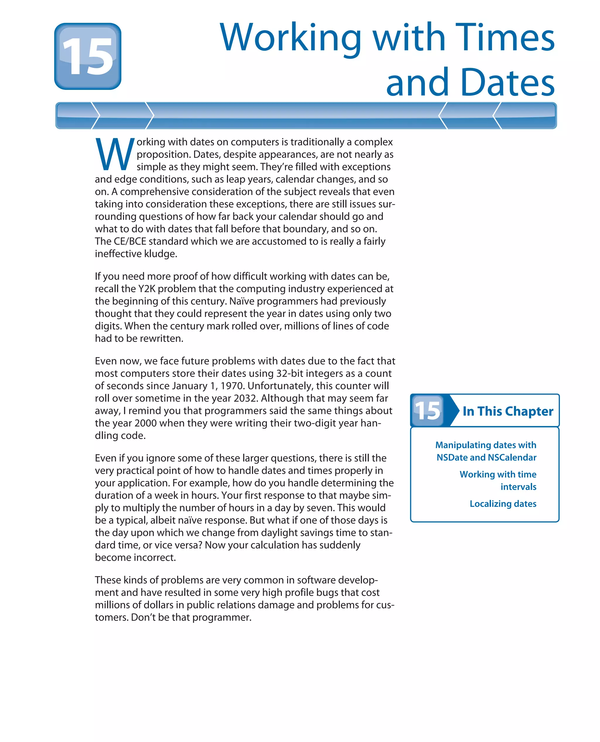 In This Chapter
Working with Times
and Dates
Manipulating dates with
NSDate and NSCalendar
Working with time
intervals
Localizing dates
W
orking with dates on computers is traditionally a complex
proposition. Dates, despite appearances, are not nearly as
simple as they might seem. They’re filled with exceptions
and edge conditions, such as leap years, calendar changes, and so
on. A comprehensive consideration of the subject reveals that even
taking into consideration these exceptions, there are still issues sur-
rounding questions of how far back your calendar should go and
what to do with dates that fall before that boundary, and so on.
The CE/BCE standard which we are accustomed to is really a fairly
ineffective kludge.
If you need more proof of how difficult working with dates can be,
recall the Y2K problem that the computing industry experienced at
the beginning of this century. Naïve programmers had previously
thought that they could represent the year in dates using only two
digits. When the century mark rolled over, millions of lines of code
had to be rewritten.
Even now, we face future problems with dates due to the fact that
most computers store their dates using 32-bit integers as a count
of seconds since January 1, 1970. Unfortunately, this counter will
roll over sometime in the year 2032. Although that may seem far
away, I remind you that programmers said the same things about
the year 2000 when they were writing their two-digit year han-
dling code.
Even if you ignore some of these larger questions, there is still the
very practical point of how to handle dates and times properly in
your application. For example, how do you handle determining the
duration of a week in hours. Your first response to that maybe sim-
ply to multiply the number of hours in a day by seven. This would
be a typical, albeit naïve response. But what if one of those days is
the day upon which we change from daylight savings time to stan-
dard time, or vice versa? Now your calculation has suddenly
become incorrect.
These kinds of problems are very common in software develop-
ment and have resulted in some very high profile bugs that cost
millions of dollars in public relations damage and problems for cus-
tomers. Don’t be that programmer.
 