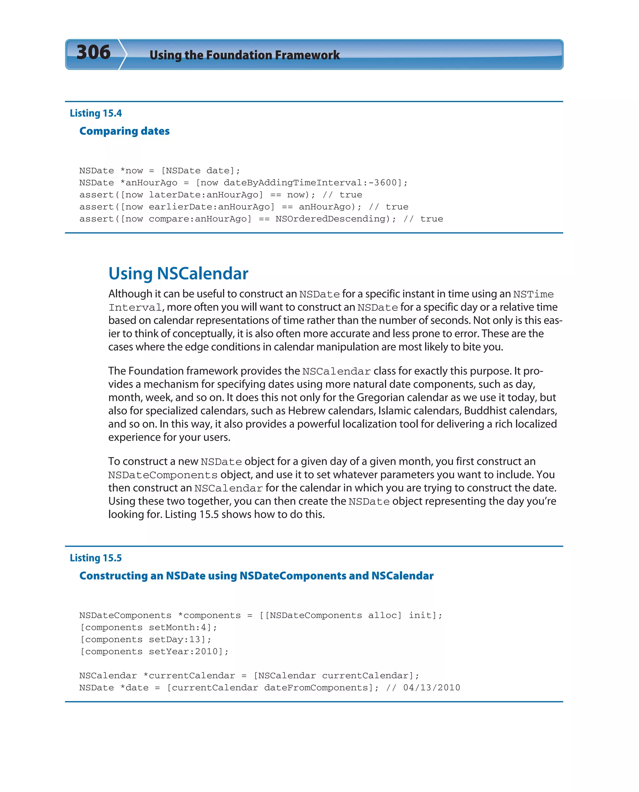 306 Using the Foundation Framework
Listing 15.4
Comparing dates
NSDate *now = [NSDate date];
NSDate *anHourAgo = [now dateByAddingTimeInterval:-3600];
assert([now laterDate:anHourAgo] == now); // true
assert([now earlierDate:anHourAgo] == anHourAgo); // true
assert([now compare:anHourAgo] == NSOrderedDescending); // true
Using NSCalendar
Although it can be useful to construct an NSDate for a specific instant in time using an NSTime
Interval, more often you will want to construct an NSDate for a specific day or a relative time
based on calendar representations of time rather than the number of seconds. Not only is this eas-
ier to think of conceptually, it is also often more accurate and less prone to error. These are the
cases where the edge conditions in calendar manipulation are most likely to bite you.
The Foundation framework provides the NSCalendar class for exactly this purpose. It pro-
vides a mechanism for specifying dates using more natural date components, such as day,
month, week, and so on. It does this not only for the Gregorian calendar as we use it today, but
also for specialized calendars, such as Hebrew calendars, Islamic calendars, Buddhist calendars,
and so on. In this way, it also provides a powerful localization tool for delivering a rich localized
experience for your users.
To construct a new NSDate object for a given day of a given month, you first construct an
NSDateComponents object, and use it to set whatever parameters you want to include. You
then construct an NSCalendar for the calendar in which you are trying to construct the date.
Using these two together, you can then create the NSDate object representing the day you’re
looking for. Listing 15.5 shows how to do this.
Listing 15.5
Constructing an NSDate using NSDateComponents and NSCalendar
NSDateComponents *components = [[NSDateComponents alloc] init];
[components setMonth:4];
[components setDay:13];
[components setYear:2010];
NSCalendar *currentCalendar = [NSCalendar currentCalendar];
NSDate *date = [currentCalendar dateFromComponents]; // 04/13/2010
 