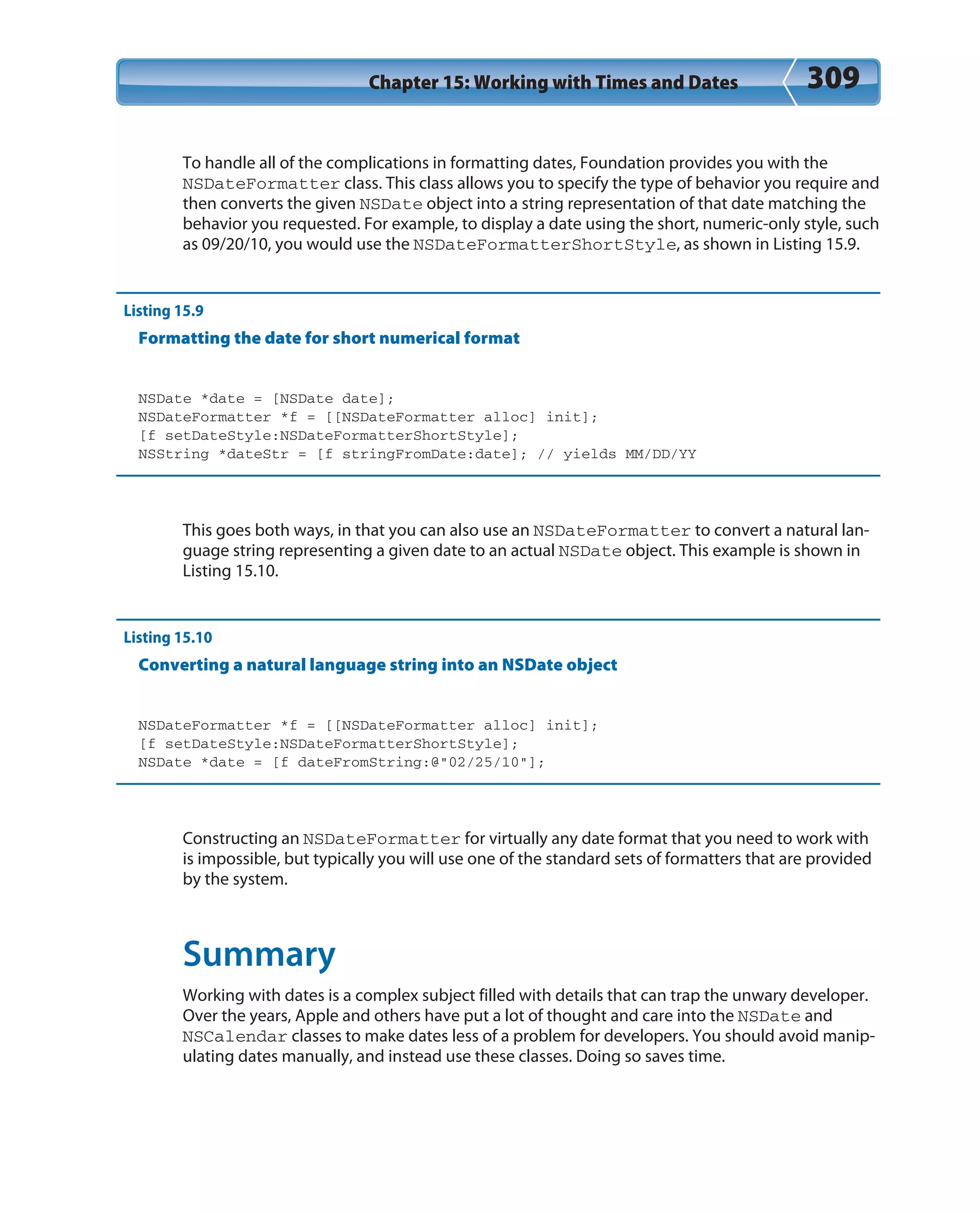 Chapter 15: Working with Times and Dates 309
To handle all of the complications in formatting dates, Foundation provides you with the
NSDateFormatter class. This class allows you to specify the type of behavior you require and
then converts the given NSDate object into a string representation of that date matching the
behavior you requested. For example, to display a date using the short, numeric-only style, such
as 09/20/10, you would use the NSDateFormatterShortStyle, as shown in Listing 15.9.
Listing 15.9
Formatting the date for short numerical format
NSDate *date = [NSDate date];
NSDateFormatter *f = [[NSDateFormatter alloc] init];
[f setDateStyle:NSDateFormatterShortStyle];
NSString *dateStr = [f stringFromDate:date]; // yields MM/DD/YY
This goes both ways, in that you can also use an NSDateFormatter to convert a natural lan-
guage string representing a given date to an actual NSDate object. This example is shown in
Listing 15.10.
Listing 15.10
Converting a natural language string into an NSDate object
NSDateFormatter *f = [[NSDateFormatter alloc] init];
[f setDateStyle:NSDateFormatterShortStyle];
NSDate *date = [f dateFromString:@”02/25/10”];
Constructing an NSDateFormatter for virtually any date format that you need to work with
is impossible, but typically you will use one of the standard sets of formatters that are provided
by the system.
Summary
Working with dates is a complex subject filled with details that can trap the unwary developer.
Over the years, Apple and others have put a lot of thought and care into the NSDate and
NSCalendar classes to make dates less of a problem for developers. You should avoid manip-
ulating dates manually, and instead use these classes. Doing so saves time.
 