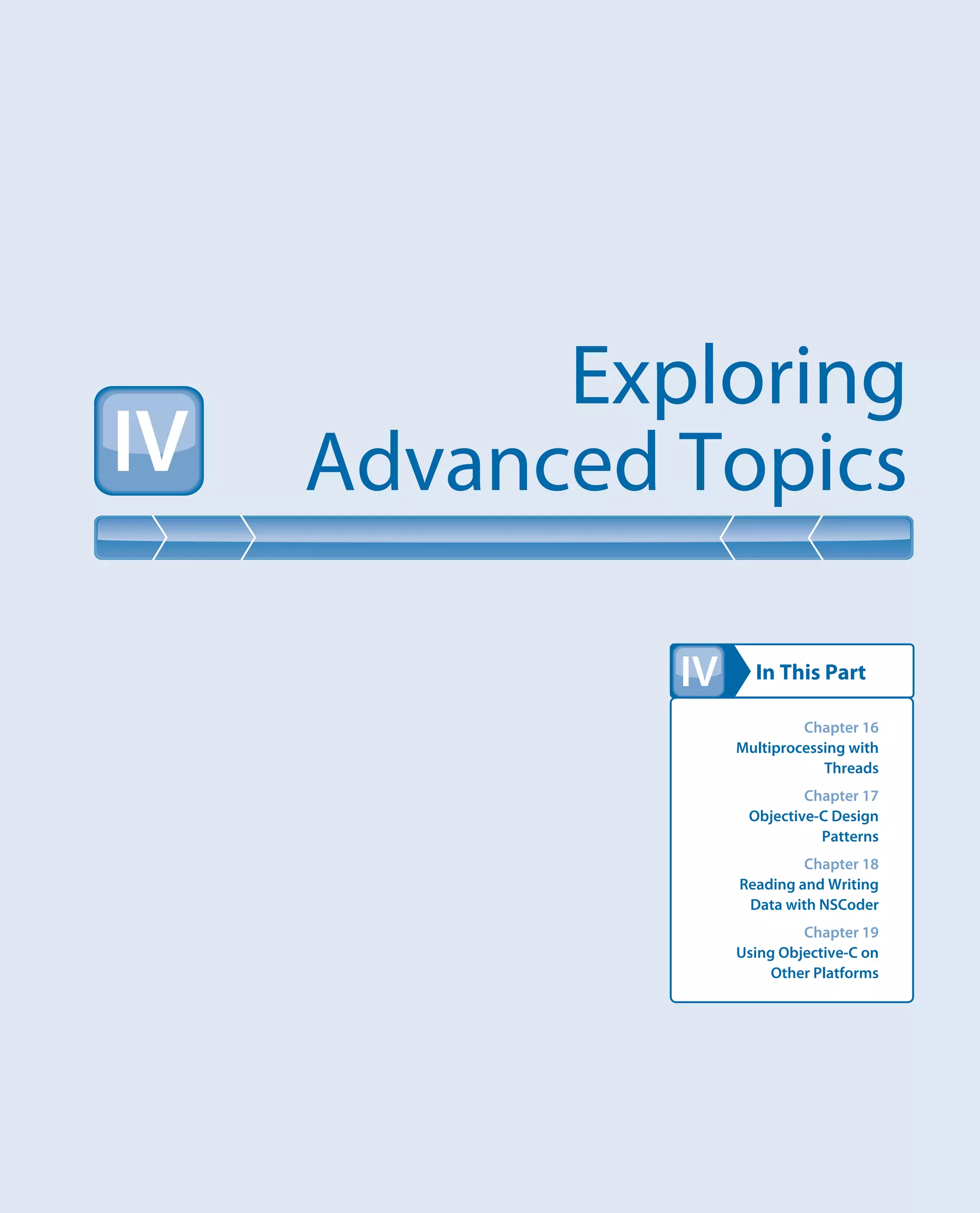 In This Part
Exploring
Advanced TopicsIV
IV
Chapter 16
Multiprocessing with
Threads
Chapter 17
Objective-C Design
Patterns
Chapter 18
Reading and Writing
Data with NSCoder
Chapter 19
Using Objective-C on
Other Platforms
 
