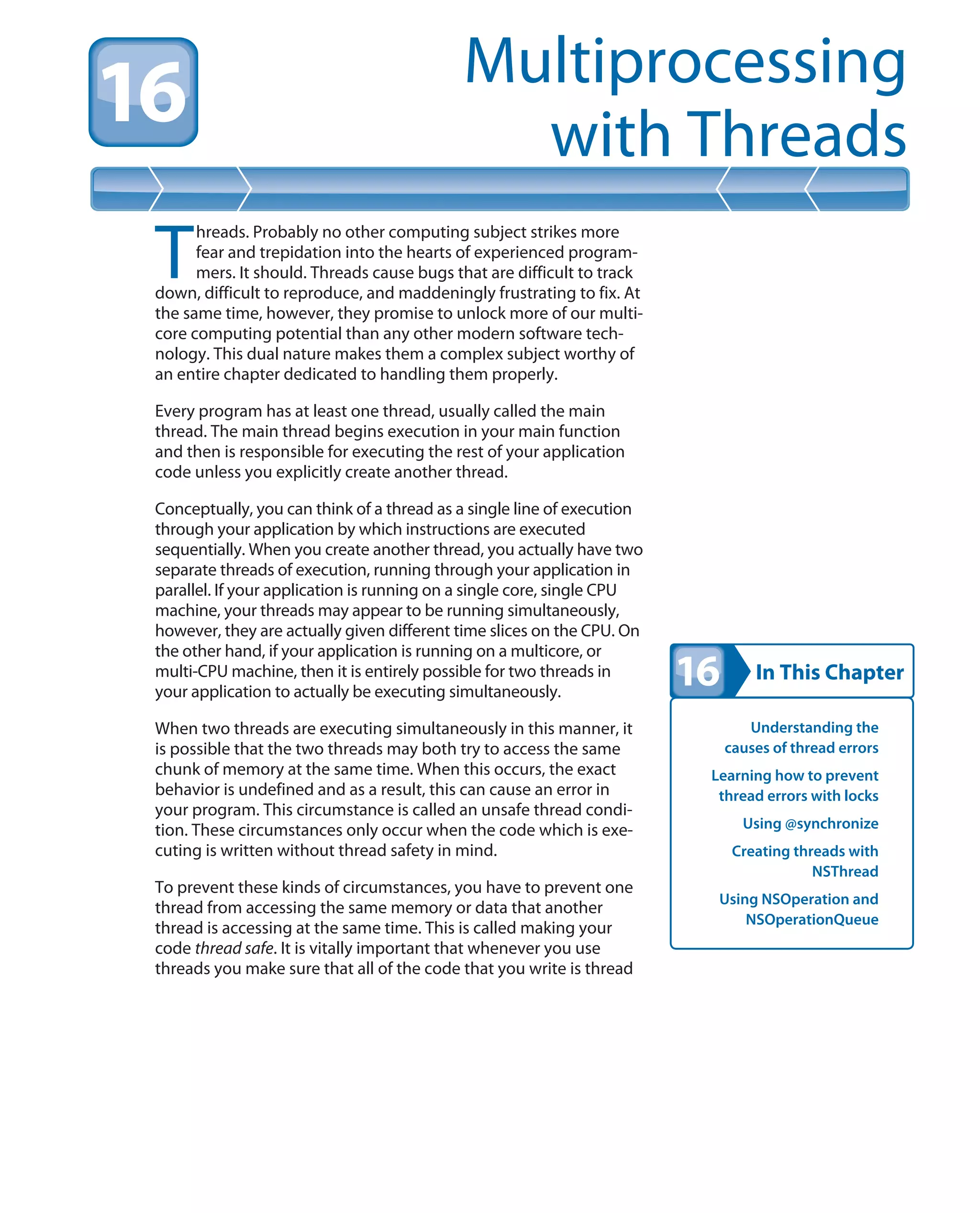 In This Chapter
Multiprocessing
with Threads
Understanding the
causes of thread errors
Learning how to prevent
thread errors with locks
Using @synchronize
Creating threads with
NSThread
Using NSOperation and
NSOperationQueue
T
hreads. Probably no other computing subject strikes more
fear and trepidation into the hearts of experienced program-
mers. It should. Threads cause bugs that are difficult to track
down, difficult to reproduce, and maddeningly frustrating to fix. At
the same time, however, they promise to unlock more of our multi-
core computing potential than any other modern software tech-
nology. This dual nature makes them a complex subject worthy of
an entire chapter dedicated to handling them properly.
Every program has at least one thread, usually called the main
thread. The main thread begins execution in your main function
and then is responsible for executing the rest of your application
code unless you explicitly create another thread.
Conceptually, you can think of a thread as a single line of execution
through your application by which instructions are executed
sequentially. When you create another thread, you actually have two
separate threads of execution, running through your application in
parallel. If your application is running on a single core, single CPU
machine, your threads may appear to be running simultaneously,
however, they are actually given different time slices on the CPU. On
the other hand, if your application is running on a multicore, or
multi-CPU machine, then it is entirely possible for two threads in
your application to actually be executing simultaneously.
When two threads are executing simultaneously in this manner, it
is possible that the two threads may both try to access the same
chunk of memory at the same time. When this occurs, the exact
behavior is undefined and as a result, this can cause an error in
your program. This circumstance is called an unsafe thread condi-
tion. These circumstances only occur when the code which is exe-
cuting is written without thread safety in mind.
To prevent these kinds of circumstances, you have to prevent one
thread from accessing the same memory or data that another
thread is accessing at the same time. This is called making your
code thread safe. It is vitally important that whenever you use
threads you make sure that all of the code that you write is thread
 