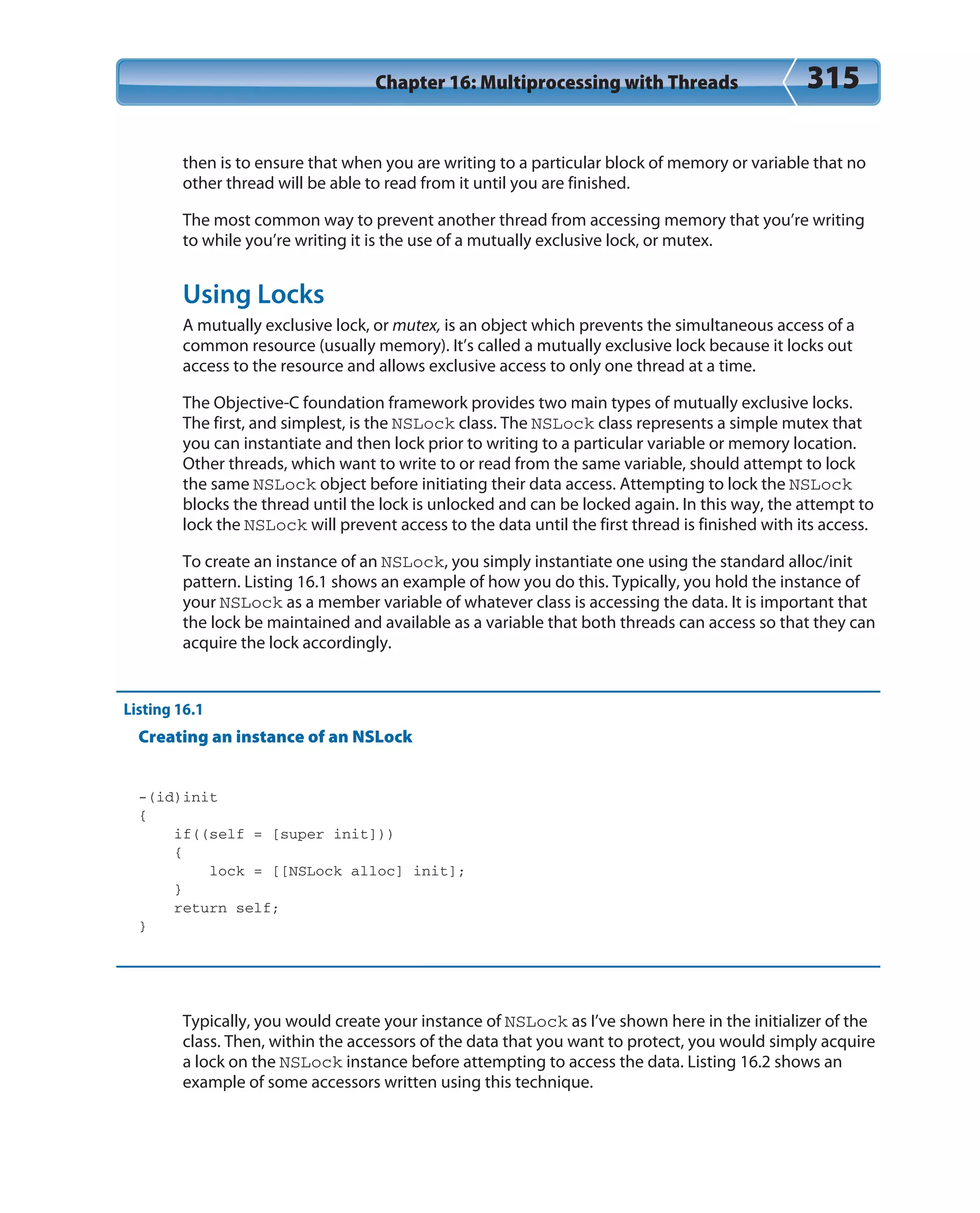 Chapter 16: Multiprocessing with Threads 315
then is to ensure that when you are writing to a particular block of memory or variable that no
other thread will be able to read from it until you are finished.
The most common way to prevent another thread from accessing memory that you’re writing
to while you’re writing it is the use of a mutually exclusive lock, or mutex.
Using Locks
A mutually exclusive lock, or mutex, is an object which prevents the simultaneous access of a
common resource (usually memory). It’s called a mutually exclusive lock because it locks out
access to the resource and allows exclusive access to only one thread at a time.
The Objective-C foundation framework provides two main types of mutually exclusive locks.
The first, and simplest, is the NSLock class. The NSLock class represents a simple mutex that
you can instantiate and then lock prior to writing to a particular variable or memory location.
Other threads, which want to write to or read from the same variable, should attempt to lock
the same NSLock object before initiating their data access. Attempting to lock the NSLock
blocks the thread until the lock is unlocked and can be locked again. In this way, the attempt to
lock the NSLock will prevent access to the data until the first thread is finished with its access.
To create an instance of an NSLock, you simply instantiate one using the standard alloc/init
pattern. Listing 16.1 shows an example of how you do this. Typically, you hold the instance of
your NSLock as a member variable of whatever class is accessing the data. It is important that
the lock be maintained and available as a variable that both threads can access so that they can
acquire the lock accordingly.
Listing 16.1
Creating an instance of an NSLock
-(id)init
{
if((self = [super init]))
{
lock = [[NSLock alloc] init];
}
return self;
}
Typically, you would create your instance of NSLock as I’ve shown here in the initializer of the
class. Then, within the accessors of the data that you want to protect, you would simply acquire
a lock on the NSLock instance before attempting to access the data. Listing 16.2 shows an
example of some accessors written using this technique.
 