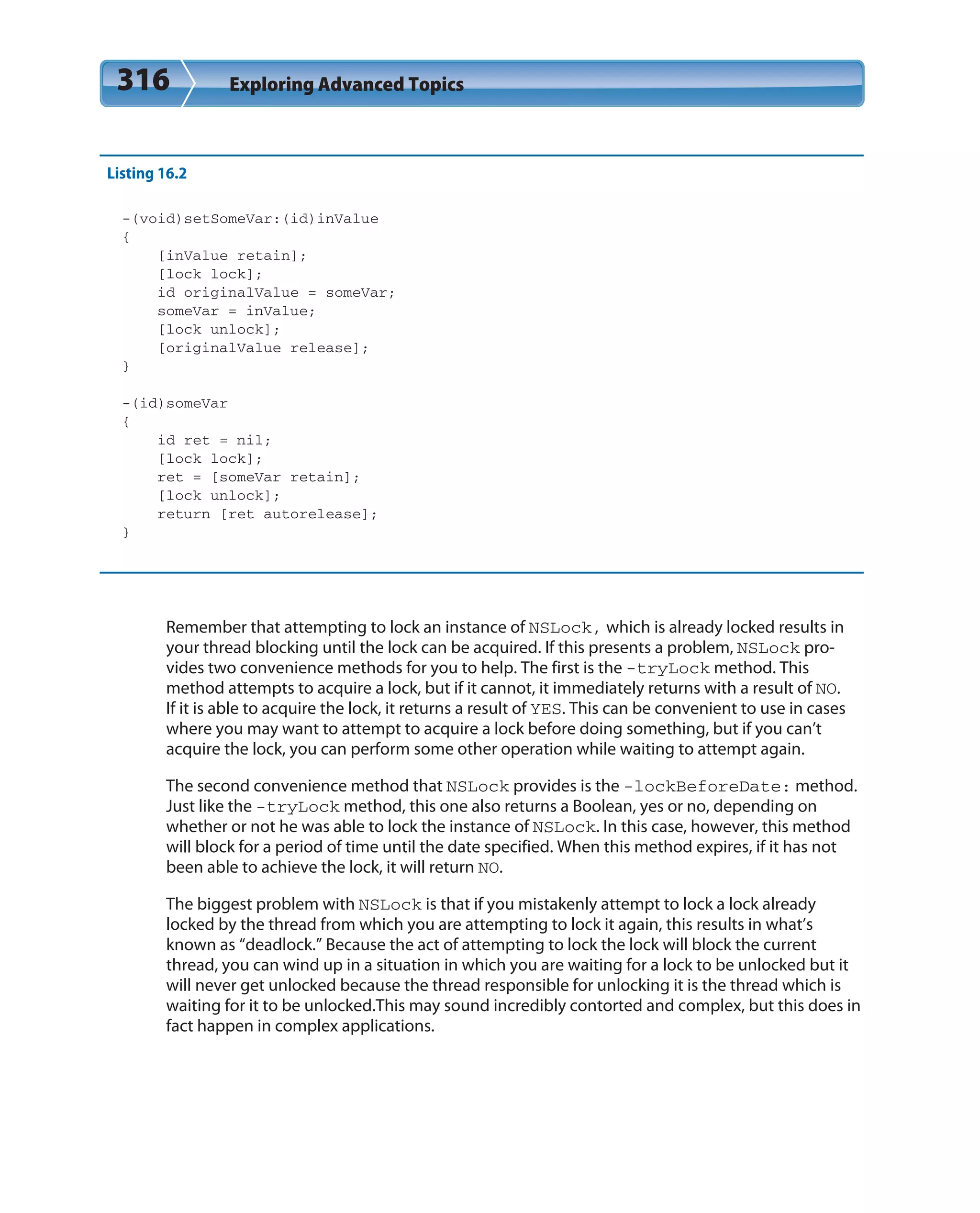 316 Exploring Advanced Topics
Listing 16.2
-(void)setSomeVar:(id)inValue
{
[inValue retain];
[lock lock];
id originalValue = someVar;
someVar = inValue;
[lock unlock];
[originalValue release];
}
-(id)someVar
{
id ret = nil;
[lock lock];
ret = [someVar retain];
[lock unlock];
return [ret autorelease];
}
Remember that attempting to lock an instance of NSLock, which is already locked results in
your thread blocking until the lock can be acquired. If this presents a problem, NSLock pro-
vides two convenience methods for you to help. The first is the -tryLock method. This
method attempts to acquire a lock, but if it cannot, it immediately returns with a result of NO.
If it is able to acquire the lock, it returns a result of YES. This can be convenient to use in cases
where you may want to attempt to acquire a lock before doing something, but if you can’t
acquire the lock, you can perform some other operation while waiting to attempt again.
The second convenience method that NSLock provides is the -lockBeforeDate: method.
Just like the -tryLock method, this one also returns a Boolean, yes or no, depending on
whether or not he was able to lock the instance of NSLock. In this case, however, this method
will block for a period of time until the date specified. When this method expires, if it has not
been able to achieve the lock, it will return NO.
The biggest problem with NSLock is that if you mistakenly attempt to lock a lock already
locked by the thread from which you are attempting to lock it again, this results in what’s
known as “deadlock.” Because the act of attempting to lock the lock will block the current
thread, you can wind up in a situation in which you are waiting for a lock to be unlocked but it
will never get unlocked because the thread responsible for unlocking it is the thread which is
waiting for it to be unlocked.This may sound incredibly contorted and complex, but this does in
fact happen in complex applications.
 